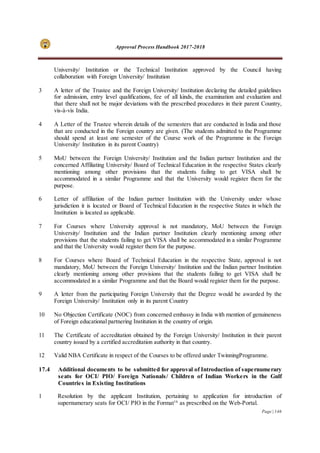 Approval Process Handbook 2017-2018
Page | 146
University/ Institution or the Technical Institution approved by the Council having
collaboration with Foreign University/ Institution
3 A letter of the Trustee and the Foreign University/ Institution declaring the detailed guidelines
for admission, entry level qualifications, fee of all kinds, the examination and evaluation and
that there shall not be major deviations with the prescribed procedures in their parent Country,
vis-à-vis India.
4 A Letter of the Trustee wherein details of the semesters that are conducted in India and those
that are conducted in the Foreign country are given. (The students admitted to the Programme
should spend at least one semester of the Course work of the Programme in the Foreign
University/ Institution in its parent Country)
5 MoU between the Foreign University/ Institution and the Indian partner Institution and the
concerned Affiliating University/ Board of Technical Education in the respective States clearly
mentioning among other provisions that the students failing to get VISA shall be
accommodated in a similar Programme and that the University would register them for the
purpose.
6 Letter of affiliation of the Indian partner Institution with the University under whose
jurisdiction it is located or Board of Technical Education in the respective States in which the
Institution is located as applicable.
7 For Courses where University approval is not mandatory, MoU between the Foreign
University/ Institution and the Indian partner Institution clearly mentioning among other
provisions that the students failing to get VISA shall be accommodated in a similar Programme
and that the University would register them for the purpose.
8 For Courses where Board of Technical Education in the respective State, approval is not
mandatory, MoU between the Foreign University/ Institution and the Indian partner Institution
clearly mentioning among other provisions that the students failing to get VISA shall be
accommodated in a similar Programme and that the Board would register them for the purpose.
9 A letter from the participating Foreign University that the Degree would be awarded by the
Foreign University/ Institution only in its parent Country
10 No Objection Certificate (NOC) from concerned embassy in India with mention of genuineness
of Foreign educational partnering Institution in the country of origin.
11 The Certificate of accreditation obtained by the Foreign University/ Institution in their parent
country issued by a certified accreditation authority in that country.
12 Valid NBA Certificate in respect of the Courses to be offered under TwinningProgramme.
17.4 Additional documents to be submitted for approval of Introduction of supernumerary
seats for OCI/ PIO/ Foreign Nationals/ Children of Indian Workers in the Gulf
Countries in Existing Institutions
1 Resolution by the applicant Institution, pertaining to application for introduction of
supernumerary seats for OCI/ PIO in the Format16
as prescribed on the Web-Portal.
 