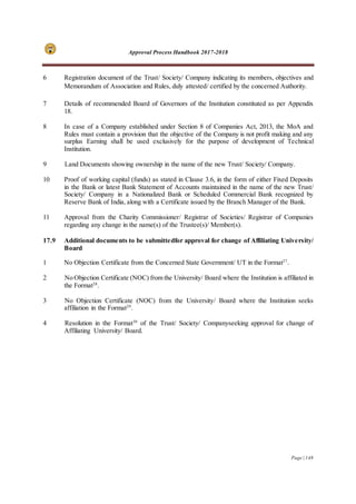 Approval Process Handbook 2017-2018
Page | 148
6 Registration document of the Trust/ Society/ Company indicating its members, objectives and
Memorandum of Association and Rules, duly attested/ certified by the concerned Authority.
7 Details of recommended Board of Governors of the Institution constituted as per Appendix
18.
8 In case of a Company established under Section 8 of Companies Act, 2013, the MoA and
Rules must contain a provision that the objective of the Company is not profit making and any
surplus Earning shall be used exclusively for the purpose of development of Technical
Institution.
9 Land Documents showing ownership in the name of the new Trust/ Society/ Company.
10 Proof of working capital (funds) as stated in Clause 3.6, in the form of either Fixed Deposits
in the Bank or latest Bank Statement of Accounts maintained in the name of the new Trust/
Society/ Company in a Nationalized Bank or Scheduled Commercial Bank recognized by
Reserve Bank of India, along with a Certificate issued by the Branch Manager of the Bank.
11 Approval from the Charity Commissioner/ Registrar of Societies/ Registrar of Companies
regarding any change in the name(s) of the Trustee(s)/ Member(s).
17.9 Additional documents to be submittedfor approval for change of Affiliating University/
Board
1 No Objection Certificate from the Concerned State Government/ UT in the Format27
.
2 No Objection Certificate (NOC) from the University/ Board where the Institution is affiliated in
the Format28
.
3 No Objection Certificate (NOC) from the University/ Board where the Institution seeks
affiliation in the Format29
.
4 Resolution in the Format30
of the Trust/ Society/ Companyseeking approval for change of
Affiliating University/ Board.
 