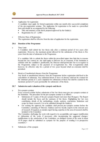 Approval Process Handbook 2017-2018
Page | 155
b Application for registration
A candidate must apply for formal registration within one month after successful completion
of the pre-registration seminar. The application for registration to be made in a prescribed
form and should be accompanied by the following:
 Title and summary of the thesis proposal approved by the Guide(s)
 Registration fee of ₹2,500/ -
c Effective Date of Registration
The registration shall be effective from the date of application for the registration.
20.6 Duration of the Programme
a Time Limit
A Candidate shall submit his/ her thesis only after a minimum period of two years after
registration. However, the maximum period allowed for the submission of the thesis is five
years from the date of admission to the Programme.
If a candidate fails to submit the thesis within the prescribed upper time limit due to reasons
beyond his/ her control, he/ she shall apply to Director for an extension. If the Institution is
satisfied with the candidate’s justification, the Director shall permit him/ her to re-register to
the Programme subject to the payment of re-registration fee. This re-registration shall,
however, be effective only for a period of two years beyond which no extension shall be
permitted.
b Break or Unauthorized absence from the Programme
Any break or unauthorized absence from the Programme before registration shall lead to the
cancellation of admission. Any authorized break or leave of absence shall not be counted for
the minimum period of 2 years stipulated for submission of thesis but shall be counted in the
maximum period of 5 years permissible for submission of the thesis.
20.7 Submission and evaluation of the synopsis and thesis
a Pre-synopsis seminar
Every research scholar before submission of his/ her thesis must give pre-synopsis seminar at
the Institution. The procedure for the pre-synopsis seminar is as follows:
 Submission of 5 copies of the pre-synopsis Report (not more than 40 pages). The Report
should include the focus and the summary of the thesis. Highlighting his/ her own
contribution, details of the methodology, results, analysis, conclusions, limitations and
scope for future research. It is to be submitted through the Guide(s).
 For seeking the approval, the candidate shall present pre-synopsis seminar before the
Committee consisting of Director, Guide(s) and two faculty experts in the relevant area
of research. If required, an outside expert having expertise in the area of research shall be
included in the Committee
The Committee shall judge the work with regard to its acceptability and suggest modification
or elaboration of the work, if necessary, after incorporating the suggested changes/
modifications to the satisfaction of the Committee, an abridged version of the same in about
15-70 pages shall be submitted as synopsis for the purpose of sending it to prospective
examiners.+
b Submission of the synopsis
 