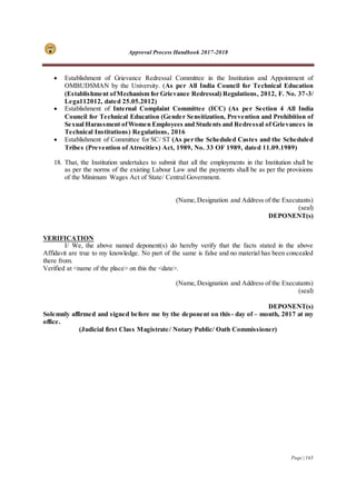 Approval Process Handbook 2017-2018
Page | 165
 Establishment of Grievance Redressal Committee in the Institution and Appointment of
OMBUDSMAN by the University. (As per All India Council for Technical Education
(Establishment ofMechanism for Grievance Redressal) Regulations, 2012, F. No. 37-3/
Lega112012, dated 25.05.2012)
 Establishment of Internal Complaint Committee (ICC) (As per Section 4 All India
Council for Technical Education (Gender Sensitization, Prevention and Prohibition of
Sexual Harassment ofWomen Employees and Students and Redressal of Grievances in
Technical Institutions) Regulations, 2016
 Establishment of Committee for SC/ ST (As per the Scheduled Castes and the Scheduled
Tribes (Prevention of Atrocities) Act, 1989, No. 33 OF 1989, dated 11.09.1989)
18. That, the Institution undertakes to submit that all the employments in the Institution shall be
as per the norms of the existing Labour Law and the payments shall be as per the provisions
of the Minimum Wages Act of State/ Central Government.
(Name,Designation and Address of the Executants)
(seal)
DEPONENT(s)
VERIFICATION
I/ We, the above named deponent(s) do hereby verify that the facts stated in the above
Affidavit are true to my knowledge. No part of the same is false and no material has been concealed
there from.
Verified at <name of the place> on this the <date>.
(Name,Designation and Address of the Executants)
(seal)
DEPONENT(s)
Solemnly affirmed and signed before me by the deponent on this- day of – month, 2017 at my
office.
(Judicial first Class Magistrate/ Notary Public/ Oath Commissioner)
 