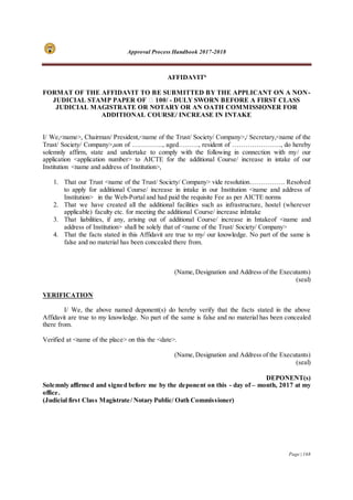 Approval Process Handbook 2017-2018
Page | 168
AFFIDAVIT6
FORMAT OF THE AFFIDAVIT TO BE SUBMITTED BY THE APPLICANT ON A NON-
JUDICIAL STAMP PAPER OF ₹ 100/ - DULY SWORN BEFORE A FIRST CLASS
JUDICIAL MAGISTRATE OR NOTARY OR AN OATH COMMISSIONER FOR
ADDITIONAL COURSE/ INCREASE IN INTAKE
I/ We,<name>, Chairman/ President,<name of the Trust/ Society/ Company>,/ Secretary,<name of the
Trust/ Society/ Company>,son of ………….., aged………, resident of …………………., do hereby
solemnly affirm, state and undertake to comply with the following in connection with my/ our
application <application number> to AICTE for the additional Course/ increase in intake of our
Institution <name and address of Institution>,
1. That our Trust <name of the Trust/ Society/ Company> vide resolution……………. Resolved
to apply for additional Course/ increase in intake in our Institution <name and address of
Institution> in the Web-Portal and had paid the requisite Fee as per AICTE norms
2. That we have created all the additional facilities such as infrastructure, hostel (wherever
applicable) faculty etc. for meeting the additional Course/ increase inIntake
3. That liabilities, if any, arising out of additional Course/ increase in Intakeof <name and
address of Institution> shall be solely that of <name of the Trust/ Society/ Company>
4. That the facts stated in this Affidavit are true to my/ our knowledge. No part of the same is
false and no material has been concealed there from.
(Name,Designation and Address of the Executants)
(seal)
VERIFICATION
I/ We, the above named deponent(s) do hereby verify that the facts stated in the above
Affidavit are true to my knowledge. No part of the same is false and no material has been concealed
there from.
Verified at <name of the place> on this the <date>.
(Name,Designation and Address of the Executants)
(seal)
DEPONENT(s)
Solemnly affirmed and signed before me by the deponent on this - day of – month, 2017 at my
office.
(Judicial first Class Magistrate/ Notary Public/ Oath Commissioner)
 