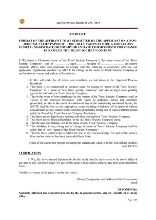 Approval Process Handbook 2017-2018
Page | 169
AFFIDAVIT7
FORMAT OF THE AFFIDAVIT TO BE SUBMITTED BY THE APPLICANT ON A NON-
JUDICIAL STAMP PAPER OF ₹ 100/ - DULY SWORN BEFORE A FIRST CLASS
JUDICIAL MAGISTRATE OR NOTARYOR AN OATH COMMISSIONER FOR CHANGE
IN NAME OF THE TRUST/ SOCIETY/ COMPANY
I/ We,<name>, Chairman,<name of the Trust/ Society/ Company>,/ Secretary,<name of the Trust/
Society/ Company>, son of ………….., aged………, resident of …………………., do hereby
solemnly affirm, state and undertake to comply with the following in connection with my/ our
application <application number> to AICTE for change in the name of Trust/ Society/ Company of
our Institution <name and address of Institution>,
1. I/ We will abide by all terms and conditions as laid down in the Approval Process
Handbook.
2. That there is no commercial or business angle for change of <name of old Trust/ Society/
Company> to < name of new trust/ society/ company> and also no legal cases pending
against the old and new Trust/ Society/ Company.
3. That in the event of non-compliance by the <name of the Trust/ Society/ Company> and/ or
<name of the proposed Institution> with regard to guidelines, norms and conditions
prescribed, as also in the event of violation of any of the undertaking mentioned herein, the
AICTE shall be free to take appropriate action including withdrawal of its approval without
consideration of any related issues and that all liabilities arising out of such withdrawal shall
solely be that of the Trust/ Society/ Company/ Institution.
4. That there are no legal issues pending with both old and new Trust/ Society/ Company.
5. That there are no financial liabilities in the old Trust/ Society/ Company name.
6. That the land and building are in the name of new Trust/ Society/ Company.
7. That liabilities, if any, arising out of change of name of Trust/ Society/ Company shall be
solely that of new <name of the Trust/ Society/ Company>
8. That the facts stated in this affidavit are true to my/ our knowledge. No part of the same is
false and no material has been concealed there from.
Name of the authorized person executing the undertaking along with his/ her official position)
with (SEAL)
VERIFICATION
I/ We, the above named deponent do hereby verify that the facts stated in the above affidavit
are true to my/ our knowledge. No part of the same is false and no material has been concealed there
from.
Verified at <name of the place> on this the <date>.
(Name,Designation and Address of the Executants)
(seal)
DEPONENT(s)
Solemnly affirmed and signed before me by the deponent on this- day of – month, 2017 at my
office.
 