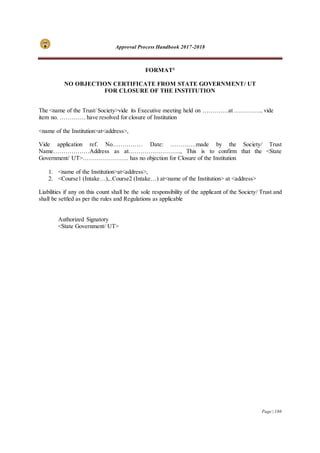 Approval Process Handbook 2017-2018
Page | 180
FORMAT4
NO OBJECTION CERTIFICATE FROM STATE GOVERNMENT/ UT
FOR CLOSURE OF THE INSTITUTION
The <name of the Trust/ Society>vide its Executive meeting held on ………….at …………... vide
item no. …………. have resolved for closure of Institution
<name of the Institution>at<address>,
Vide application ref. No…………… Date: ………….made by the Society/ Trust
Name………………Address as at…………………….., This is to confirm that the <State
Government/ UT>………………….. has no objection for Closure of the Institution
1. <name of the Institution>at<address>,
2. <Course1 (Intake…),..Course2 (Intake…) at<name of the Institution> at <address>
Liabilities if any on this count shall be the sole responsibility of the applicant of the Society/ Trust and
shall be settled as per the rules and Regulations as applicable
Authorized Signatory
<State Government/ UT>
 