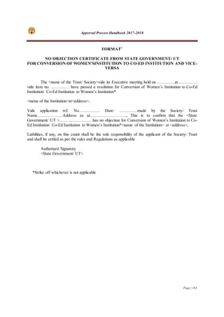 Approval Process Handbook 2017-2018
Page | 183
FORMAT7
NO OBJECTION CERTIFICATE FROM STATE GOVERNMENT/ UT
FOR CONVERSION OF WOMEN’SINSTITUTION TO CO-ED INSTITUTION AND VICE-
VERSA
The <name of the Trust/ Society>vide its Executive meeting held on ………….at ………….
vide item no. …………. have passed a resolution for Conversion of Women’s Institution to Co-Ed
Institution/ Co-Ed Institution to Women’s Institution*
<name of the Institution>at<address>,
Vide application ref. No…………… Date: ………….made by the Society/ Trust
Name………………Address as at…………………….., This is to confirm that the <State
Government/ UT >………………….. has no objection for Conversion of Women’s Institution to Co-
Ed Institution/ Co-Ed Institution to Women’s Institution*<name of the Institution> at <address>,
Liabilities, if any, on this count shall be the sole responsibility of the applicant of the Society/ Trust
and shall be settled as per the rules and Regulations as applicable
Authorized Signatory
<State Government/ UT>
*Strike off whichever is not applicable
 