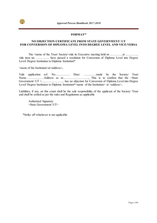 Approval Process Handbook 2017-2018
Page | 186
FORMAT10
NO OBJECTION CERTIFICATE FROM STATE GOVERNMENT/ UT
FOR CONVERSION OF DIPLOMA LEVEL INTO DEGREE LEVEL AND VICE-VERSA
The <name of the Trust/ Society>vide its Executive meeting held on ………….at ………….
vide item no. …………. have passed a resolution for Conversion of Diploma Level into Degree
Level/ Degree Institution to Diploma Institution*
<name of the Institution>at<address>,
Vide application ref. No…………… Date: ………….made by the Society/ Trust
Name………………Address as at…………………….., This is to confirm that the <State
Government/ UT >………………….. has no objection for Conversion of Diploma Level into Degree
Level/ Degree Institution to Diploma Institution*<name of the Institution> at <address>,
Liabilities, if any, on this count shall be the sole responsibility of the applicant of the Society/ Trust
and shall be settled as per the rules and Regulations as applicable
Authorized Signatory
<State Government/ UT>
*Strike off whichever is not applicable
 