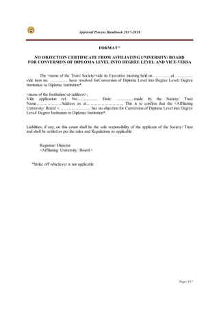 Approval Process Handbook 2017-2018
Page | 187
FORMAT11
NO OBJECTION CERTIFICATE FROM AFFILIATING UNIVERSITY/ BOARD
FOR CONVERSION OF DIPLOMA LEVEL INTO DEGREE LEVEL AND VICE-VERSA
The <name of the Trust/ Society>vide its Executive meeting held on ………….at ………….
vide item no. …………. have resolved forConversion of Diploma Level into Degree Level/ Degree
Institution to Diploma Institution*.
<name of the Institution>at<address>,
Vide application ref. No…………… Date: ………….made by the Society/ Trust
Name………………Address as at…………………….., This is to confirm that the <Affiliating
University/ Board >………………….. has no objection for Conversion of Diploma Level into Degree
Level/ Degree Institution to Diploma Institution*.
Liabilities, if any, on this count shall be the sole responsibility of the applicant of the Society/ Trust
and shall be settled as per the rules and Regulations as applicable
Registrar/ Director
<Affiliating University/ Board >
*Strike off whichever is not applicable
 