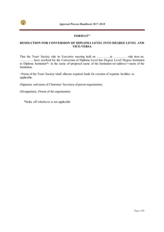 Approval Process Handbook 2017-2018
Page | 188
FORMAT12
RESOLUTION FOR CONVERSION OF DIPLOMA LEVEL INTO DEGREE LEVEL AND
VICE-VERSA
That the Trust/ Society vide its Executive meeting held on ………….at …………. vide item no.
…………. have resolved for the Conversion of Diploma Level into Degree Level/ Degree Institution
to Diploma Institution*< in the name of<proposed name of the Institution>at<address><name of the
Institution.
<Name of the Trust/ Society>shall allocate required funds for creation of requisite facilities as
applicable.
(Signature and name of Chairman/ Secretary of parent organization),
(Designation), (Name of the organization)
*Strike off whichever is not applicable
 