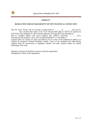 Approval Process Handbook 2017-2018
Page | 189
FORMAT13
RESOLUTION FOR ESTABLISHMENT OF NEW TECHNICAL INSTITUTION
That the Trust/ Society vide its Executive meeting held on ………….at …………. vide item no.
…………. have resolved that,<name of the Trust/ Society>shall apply to AICTE for approval to
start<name of the Institution>to offer technical education in<Programme>and shall allocate,
land at <complete address with survey numbers, plot numbers> measuring ………… acres,
earmarked for the proposed <name of the Technical Institution> at <full address>
required funds for creation of carpet and built-up area in <name of the Institution>at<address>,as
required for proposed Technical Institution namely, <name of the Institution>,and shall allocate
required funds for procurement of equipment, furniture and other required entities for smooth
functioning of the same.
(Signature and name of Chairman/ Secretary of parent organization),
(Designation), (Name of the organization)
 