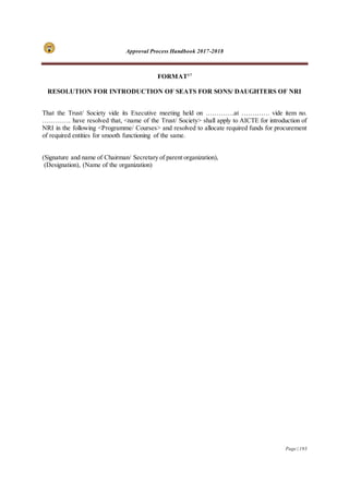 Approval Process Handbook 2017-2018
Page | 193
FORMAT17
RESOLUTION FOR INTRODUCTION OF SEATS FOR SONS/ DAUGHTERS OF NRI
That the Trust/ Society vide its Executive meeting held on ………….at …………. vide item no.
…………. have resolved that, <name of the Trust/ Society> shall apply to AICTE for introduction of
NRI in the following <Programme/ Courses> and resolved to allocate required funds for procurement
of required entities for smooth functioning of the same.
(Signature and name of Chairman/ Secretary of parent organization),
(Designation), (Name of the organization)
 