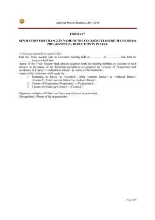 Approval Process Handbook 2017-2018
Page | 196
FORMAT20
RESOLUTION FOR CHANGE IN NAME OF THE COURSE(S)/ CLOSURE OF COURSE(S)/
PROGRAMME(S)/ REDUCTION IN INTAKE
<retain paragraphs as applicable>
That the Trust/ Society vide its Executive meeting held on ………….at …………. vide item no.
…………. have resolved that,
<name of the Trust/ Society>shall allocate required funds for meeting liabilities on account of such
closures in the<name of the Institution>at<address>,as required for <closure of Programme>and/
or<closure of Course>/ <reduction in Intake> in <name of the Institution>.
<name of the Institution>shall apply for,
1. Reduction in Intake in <Course1>, from <current Intake> to <reduced Intake>,
<Course2>, from <current Intake> to <reduced Intake>
2. Closure of Programme<Programme1>,<Programme2>..
3. Closure of Course(s)<Course1>, <Course2>..
(Signature and name of Chairman/ Secretary of parent organization),
(Designation), (Name of the organization)
 