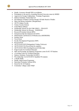 Approval Process Handbook 2017-2018
Page | 19
 Quality Assurance through NBA accreditation
 Participation in the process of granting Deemed University status by MHRD
 Approval for Foreign Collaboration/ Twinning Programmes
 Industry-Institution Partnership Cell
 Development of Model Curricula through All India Boards of Studies
 Share and Mentor Institutions (Margdarshan)
 AICTE-Adjunct Faculty
 Trainee Teacher Scheme
 Unnat Bharat Abhiyan
 Scholarship Scheme for Girl Child (SSGC) – PRAGATI
 Scholarship Scheme for Divyang – SAKSHAM
 Research Promotion Scheme (RPS)
 Entrepreneurship Development Cell (EDC)
 Modernisation and Removal of Obsolescence (MODROBS)
 Seminar Grant
 Travel Grant
 Faculty Development Programme (FDP)
 Research Park
 AICTE-INAE-DVP (Distinguished Visiting Professor)
 AICTE-INAE-TG(TravelGrant for students)
 AICTE-INAE-TRF (Teaching Research Fellowship)
 Project Centre for Technical Education
 Skill and Personality development Programme centre for SC/ ST Students
 e-Learning Centre for Technical Education
 Industry Institution Partnership Cell (IIPC)
 PGscholarships for GATE/GPAT Qualified PGstudents
 e-Shodh Sindhu
 Quality Improvement Programme
 Innovation Promotion Scheme (IPS)
 Hostel for SC/ ST Students
 Community Colleges under NSQF
 