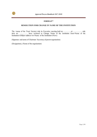Approval Process Handbook 2017-2018
Page | 199
FORMAT23
RESOLUTION FOR CHANGE IN NAME OF THE INSTITUTION
The <name of the Trust/ Society>vide its Executive meeting held on ………….at …………... vide
item no. …………. have resolved to Change Name of the Institution from<Name of the
Institution>(Old)at<address>to<Name of the Institution>(New)
(Signature and name of Chairman/ Secretary of parent organization)
(Designation), (Name of the organization)
 