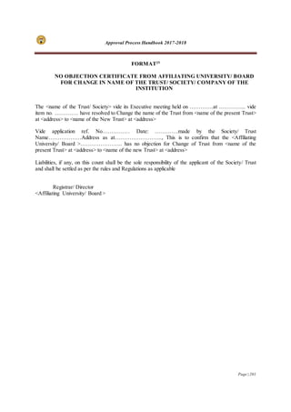 Approval Process Handbook 2017-2018
Page | 201
FORMAT25
NO OBJECTION CERTIFICATE FROM AFFILIATING UNIVERSITY/ BOARD
FOR CHANGE IN NAME OF THE TRUST/ SOCIETY/ COMPANY OF THE
INSTITUTION
The <name of the Trust/ Society> vide its Executive meeting held on ………….at …………... vide
item no. …………. have resolved to Change the name of the Trust from <name of the present Trust>
at <address> to <name of the New Trust> at <address>
Vide application ref. No…………… Date: ………….made by the Society/ Trust
Name………………Address as at…………………….., This is to confirm that the <Affiliating
University/ Board >………………….. has no objection for Change of Trust from <name of the
present Trust> at <address> to <name of the new Trust> at <address>
Liabilities, if any, on this count shall be the sole responsibility of the applicant of the Society/ Trust
and shall be settled as per the rules and Regulations as applicable
Registrar/ Director
<Affiliating University/ Board >
 