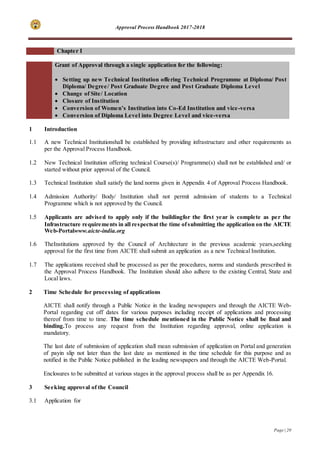Approval Process Handbook 2017-2018
Page | 20
Chapter I
Grant of Approval through a single application for the following:
 Setting up new Technical Institution offering Technical Programme at Diploma/ Post
Diploma/ Degree/ Post Graduate Degree and Post Graduate Diploma Level
 Change of Site/ Location
 Closure of Institution
 Conversion of Women’s Institution into Co-Ed Institution and vice-versa
 Conversion of Diploma Level into Degree Level and vice-versa
1 Introduction
1.1 A new Technical Institutionshall be established by providing infrastructure and other requirements as
per the Approval Process Handbook.
1.2 New Technical Institution offering technical Course(s)/ Programme(s) shall not be established and/ or
started without prior approval of the Council.
1.3 Technical Institution shall satisfy the land norms given in Appendix 4 of Approval Process Handbook.
1.4 Admission Authority/ Body/ Institution shall not permit admission of students to a Technical
Programme which is not approved by the Council.
1.5 Applicants are advised to apply only if the buildingfor the first year is complete as per the
Infrastructure requirements in all respectsat the time ofsubmitting the application on the AICTE
Web-Portalwww.aicte-india.org
1.6 TheInstitutions approved by the Council of Architecture in the previous academic years,seeking
approval for the first time from AICTE shall submit an application as a new Technical Institution.
1.7 The applications received shall be processed as per the procedures, norms and standards prescribed in
the Approval Process Handbook. The Institution should also adhere to the existing Central, State and
Local laws.
2 Time Schedule for processing of applications
AICTE shall notify through a Public Notice in the leading newspapers and through the AICTE Web-
Portal regarding cut off dates for various purposes including receipt of applications and processing
thereof from time to time. The time schedule mentioned in the Public Notice shall be final and
binding.To process any request from the Institution regarding approval, online application is
mandatory.
The last date of submission of application shall mean submission of application on Portal and generation
of payin slip not later than the last date as mentioned in the time schedule for this purpose and as
notified in the Public Notice published in the leading newspapers and through the AICTE Web-Portal.
Enclosures to be submitted at various stages in the approval process shall be as per Appendix 16.
3 Seeking approval of the Council
3.1 Application for
 