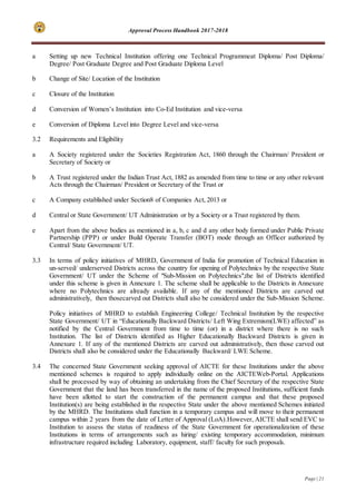 Approval Process Handbook 2017-2018
Page | 21
a Setting up new Technical Institution offering one Technical Programmeat Diploma/ Post Diploma/
Degree/ Post Graduate Degree and Post Graduate Diploma Level
b Change of Site/ Location of the Institution
c Closure of the Institution
d Conversion of Women’s Institution into Co-Ed Institution and vice-versa
e Conversion of Diploma Level into Degree Level and vice-versa
3.2 Requirements and Eligibility
a A Society registered under the Societies Registration Act, 1860 through the Chairman/ President or
Secretary of Society or
b A Trust registered under the Indian Trust Act, 1882 as amended from time to time or any other relevant
Acts through the Chairman/ President or Secretary of the Trust or
c A Company established under Section8 of Companies Act, 2013 or
d Central or State Government/ UT Administration or by a Society or a Trust registered by them.
e Apart from the above bodies as mentioned in a, b, c and d any other body formed under Public Private
Partnership (PPP) or under Build Operate Transfer (BOT) mode through an Officer authorized by
Central/ State Government/ UT.
3.3 In terms of policy initiatives of MHRD, Government of India for promotion of Technical Education in
un-served/ underserved Districts across the country for opening of Polytechnics by the respective State
Government/ UT under the Scheme of "Sub-Mission on Polytechnics",the list of Districts identified
under this scheme is given in Annexure 1. The scheme shall be applicable to the Districts in Annexure
where no Polytechnics are already available. If any of the mentioned Districts are carved out
administratively, then thosecarved out Districts shall also be considered under the Sub-Mission Scheme.
Policy initiatives of MHRD to establish Engineering College/ Technical Institution by the respective
State Government/ UT in “Educationally Backward Districts/ Left Wing Extremism(LWE) affected” as
notified by the Central Government from time to time (or) in a district where there is no such
Institution. The list of Districts identified as Higher Educationally Backward Districts is given in
Annexure 1. If any of the mentioned Districts are carved out administratively, then those carved out
Districts shall also be considered under the Educationally Backward/ LWE Scheme.
3.4 The concerned State Government seeking approval of AICTE for these Institutions under the above
mentioned schemes is required to apply individually online on the AICTEWeb-Portal. Applications
shall be processed by way of obtaining an undertaking from the Chief Secretary of the respective State
Government that the land has been transferred in the name of the proposed Institutions, sufficient funds
have been allotted to start the construction of the permanent campus and that these proposed
Institution(s) are being established in the respective State under the above mentioned Schemes initiated
by the MHRD. The Institutions shall function in a temporary campus and will move to their permanent
campus within 2 years from the date of Letter of Approval (LoA).However, AICTE shall send EVC to
Institution to assess the status of readiness of the State Government for operationalization of these
Institutions in terms of arrangements such as hiring/ existing temporary accommodation, minimum
infrastructure required including Laboratory, equipment, staff/ faculty for such proposals.
 