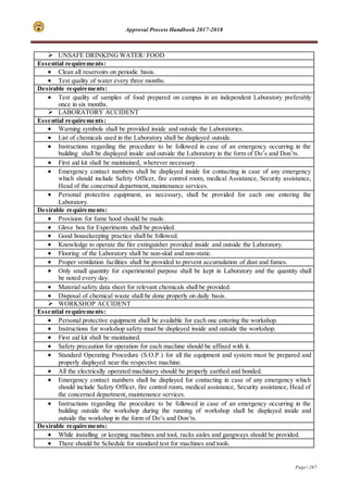 Approval Process Handbook 2017-2018
Page | 267
 UNSAFE DRINKING WATER/ FOOD
Essential requirements:
 Clean all reservoirs on periodic basis.
 Test quality of water every three months.
Desirable requirements:
 Test quality of samples of food prepared on campus in an independent Laboratory preferably
once in six months.
 LABORATORY ACCIDENT
Essential requirements:
 Warning symbols shall be provided inside and outside the Laboratories.
 List of chemicals used in the Laboratory shall be displayed outside.
 Instructions regarding the procedure to be followed in case of an emergency occurring in the
building shall be displayed inside and outside the Laboratory in the form of Do’s and Don’ts.
 First aid kit shall be maintained, wherever necessary
 Emergency contact numbers shall be displayed inside for contacting in case of any emergency
which should include Safety Officer, fire control room, medical Assistance, Security assistance,
Head of the concerned department, maintenance services.
 Personal protective equipment, as necessary, shall be provided for each one entering the
Laboratory.
Desirable requirements:
 Provision for fume hood should be made.
 Glove box for Experiments shall be provided.
 Good housekeeping practice shall be followed.
 Knowledge to operate the fire extinguisher provided inside and outside the Laboratory.
 Flooring of the Laboratory shall be non-skid and non-static.
 Proper ventilation facilities shall be provided to prevent accumulation of dust and fumes.
 Only small quantity for experimental purpose shall be kept in Laboratory and the quantity shall
be noted every day.
 Material safety data sheet for relevant chemicals shall be provided.
 Disposal of chemical waste shall be done properly on daily basis.
 WORKSHOP ACCIDENT
Essential requirements:
 Personal protective equipment shall be available for each one entering the workshop.
 Instructions for workshop safety must be displayed inside and outside the workshop.
 First aid kit shall be maintained.
 Safety precaution for operation for each machine should be affixed with it.
 Standard Operating Procedure (S.O.P.) for all the equipment and system must be prepared and
properly displayed near the respective machine.
 All the electrically operated machinery should be properly earthed and bonded.
 Emergency contact numbers shall be displayed for contacting in case of any emergency which
should include Safety Officer, fire control room, medical assistance, Security assistance, Head of
the concerned department, maintenance services.
 Instructions regarding the procedure to be followed in case of an emergency occurring in the
building outside the workshop during the running of workshop shall be displayed inside and
outside the workshop in the form of Do’s and Don’ts.
Desirable requirements:
 While installing or keeping machines and tool, racks aisles and gangways should be provided.
 There should be Schedule for standard test for machines and tools.
 
