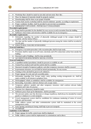 Approval Process Handbook 2017-2018
Page | 268
 Workshop floor should be made by non-skid and non-static floor tiles.
 Place for disposal of materials should be properly marked.
 Housekeeping shall be done as per proper Schedule.
 Various fuels used in workshop shall be stored in minimum quantity according to requirement.
 Proper ventilation facilities shall be provided to prevent dust accumulation.
 EMERGENCY SITUATION - PHYSICALLY CHALLENGED
Essential requirements:
 Ramp shall be provided for the disabled for easy access to and evacuation from the building.
 Sufficient wheel chairs and stretchers shall be available for use in emergency.
Desirable requirements:
 Information regarding the number of physically challenged people in the campus should be
available with the Safety Officer.
 The time and the number of physically challenged persons among the visitors shall be recorded at
security gate.
 STRUCTURAL FAILURE OF BUILDING
General Guidelines:
 Emergency evacuation procedure with evacuation plan shall be kept ready.
 Provisions shall be made to cut off water, electricity and LPG connections safely from outside the
building.
 Structural audit of buildings shall be done periodically.
 ACCIDENTS DURING SPORTS/ SOCIAL EVENTS
General Guidelines:
 A qualified medical practitioner should be present or available on call.
 Trained Para-medical staff and first-aid kit shall be available.
 Structural strength of temporary galleries and other temporary structures shall be ensured.
 In permanent structures, no exit shall be locked permanently, for any reason.
 Training in first aid shall be given to all volunteers.
 Proper signage for exits and safe assembly points.
 Information regarding Exit, Escape routes, entry, parking, seating arrangements etc. shall be
made available to all entrants in graphical form.
 Well-equipped vehicle or ambulance shall be available for emergencies.
 Barricading, if provided, shall not obstruct safe escape routes.
 Temporary galleries/ pandals and other temporary structures shall conform relevant Indian
Standards and Codes for practice
 Provision for a dispensary should be made.
 Sufficient power back up for illumination shall be provided.
 The pressure points, near the diversion or change in pathway, shall always be attended by trained
guards or volunteers to avoid stampede.
 Crowd management system shall be established for continuous monitoring of status of crowd,
behavior and movement.
 Public address system and other communication system shall be maintained at the crowd
management centre.
 Early opening and delayed closing shall help to prevent stampede.
 STAMPEDE
Guidelines to be followed
 Proper signage for traffic control route shall be displayed.
 Public Address system shall be implemented to communicate and to direct.
 
