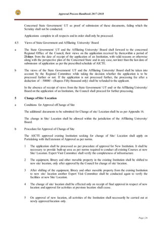 Approval Process Handbook 2017-2018
Page | 26
Concerned State Government/ UT as proof of submission of these documents, failing which the
Scrutiny shall not be conducted.
Applications complete in all respects and in order shall only be processed.
4.5 Views of State Government and Affiliating University/ Board
a The State Government/ UT and the Affiliating University/ Board shall forward to the concerned
Regional Office of the Council, their views on the application received by them,within a period of
21days from the date of receipt of the application of an Institution, with valid reasons or otherwise
along with the perspective plan of the Concerned State and in any case, not later than the last date of
submission of application as per the prescribed schedule of AICTE.
b The views of the State Government/ UT and the Affiliating University/ Board shall be taken into
account by the Regional Committee while taking the decision whether the application is to be
processed further or not. If the application is not processed further, the processing fee after a
deduction of ₹50000/ - (Rupees Fifty thousand only) shall be refunded to the applicant.
In the absence of receipt of views from the State Government/ UT and/ or the Affiliating University/
Board on the application of an Institution, the Council shall proceed for further processing.
5 Change ofSite/ Location
a Conditions for Approval ofChange of Site
The additional documents to be submitted for Change of site/ Location shall be as per Appendix 16.
The change in Site/ Location shall be allowed within the jurisdiction of the Affiliating University/
Board.
b Procedure for Approval of Change of Site
The AICTE approved existing Institution seeking for change of Site/ Location shall apply on
Portalalong with theExtension of Approval as per norms.
1 The application shall be processed as per procedure of approval for New Institution. It shall be
necessary to provide built-up area as per norms required to conduct all existing Courses at new
Site/ Location. Expert Visit Committee shall verify the completeness of infrastructure.
2 The equipment, library and other movable property in the existing Institution shall be shifted to
new site/ location, only after approval by the Council for change of site/ location.
3 After shifting of the equipment, library and other movable property from the existing Institution
to new site/ location another Expert Visit Committee shall be conducted again to verify the
facilities at new Site/ Location.
4 The change of site/ location shall be effected only on receipt of final approval in respect of new
location and approval for activities at previous location shall cease.
5 On approval of new location, all activities of the Institution shall necessarily be carried out at
newly approved location only.
 