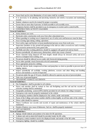 Approval Process Handbook 2017-2018
Page | 269
 Power back up for extra illumination of exit routes shall be available.
 It is necessary to do planning and practicing mannerly and orderly evacuation and maintaining
records.
 Student volunteers need to be trained for proper evacuation
 Ensure that no more than 4 persons/ m2
shall assemble in all assembly areas.
 Temporary barriers shall be provided to use in emergency to restrict and to control traffic.
 CONSTRUCTION ACTIVITY HAZARDS
General Guidelines:
 Safety helmets are worn.
 Barricade entire construction work area from other educational area.
 Where guarding to working area is impractical, use of safety nets and harnesses must be done.
 Erect warning signs during striking operations.
 Erect safety signs and barriers to keep unauthorized persons away from work area.
 Inspection chambers in the ground and openings in the slab are either covered over and a warning
sign erected or protected by some guard rails.
 Scaffolds and other working platforms should be equipped with guard rail and toe board.
 Remove periodically all unnecessary obstructions, which may create a hazard.
 Waste materials being disposed off from heights should always be lowered safely and never
thrown or dropped from working area.
 No person should be allowed access under slab formwork during pouring.
 Never allow partially struck formwork to be left unattended.
 Wear appropriate protective clothing.
 Keep the electric leads, compressed air lines and pump lines as short as possible to prevent risk of
tripping injuries.
 Inspect periodically all scaffolds, working platforms, screens and other lifting and handling
devices and maintain a record of inspection.
 No person under the age of 18 years should be allowed to operate any item of powered plant.
 Take care of personal hygiene.
 TRANSPORT VEHICLE ACCIDENTS
General Guidelines:
 Fire Extinguisher shall be provided in all vehicles.
 Driver and attender shall be trained in first aid firefighting and first aid and the records of
refresher training shall be maintained.
 Geographic positioning system (GPS) shall be provided for all vehicles for college transport.
 Emergency exits must be properly maintained in the vehicle.
 All emergency numbers shall be displayed in the vehicle, inside and outside.
 Name of the College and contact number shall be written legibly on all four sides of the vehicle.
 Driver cabin should be separate.
 Fitness Certificate test records and records of repair and maintenance of the vehicle shall be
maintained.
 Details of battery, tyre, issue of lubricants, fuel etc. shall be properly maintained.
 LIFT ACCIDENTS
General Guidelines:
 Signage should indicate precautions to be taken for lift operations.
 A phone unit and an alarm bell should be provided inside the lift cabin.
 Emergency contact numbers need to be displayed inside and outside of the lift cabin.
 Emergency lighting should be available.
 