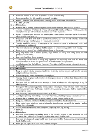 Approval Process Handbook 2017-2018
Page | 270
 Sufficient number of lifts shall be provided to avoid overcrowding.
 Passenger and service lifts should be separately provided.
 Fitness Certificate from the concerned Authority should be available and displayed.
 EARTH QUAKE
General Guidelines:
 Construction of building shall be as per relevant Indian Standards and Codes of practice.
 Already constructed structures, if already not designed to satisfy earthquake resistance, shall be
strengthened as per relevant Indian Standards and Codes of practice.
 Proper evacuation plan based on the Standing Fire Order shall be maintained and it should cover
all the possible emergencies.
 Evacuation drill/ Exit drill shall be conducted quarterly and such records shall be maintained
(Different groups, members, date of conduct, observations).
 Training should be given to all members of the evacuation teams to perform their duties and
records shall be maintained.
 The most suitable and safest place shall be selected as safe assembly point for each building.
 Large or heavy items, if any, shall be placed closest to the ground.
 Hang large items such as framed pictures, large mirrors etc. away from sitting place, bed and
protected escape routes.
 Brace overhead light fittings properly.
 An inventory for the details of heavy duty equipment and necessary tools with the details and
contact numbers of owner and operator shall be maintained for ready reference.
 Avoid glass paneling for buildings. However, if provided, shall be protected with metal screens.
 CYCLONE
General Guidelines:
 Keep in contact with the concerned authorities before the cyclone season each time for warning
and precautionary measures.
 List of emergency phone numbers shall be displayed.
 Training should be given to all members of the response teams to perform their duties and records
shall be maintained
 Provision shall be made to secure strongly all doors, windows and other openings, if any, in
closed position.
 Emergency kits containing portable battery radios, torch lights, spare batteries, water container,
dry fruits, match boxes, fuel lamps, portable stove, cooking utensil, etc. shall be maintained in
cyclone prone areas.
 Low frequency communication devices shall be in place.
 Avoid glass paneling for buildings. However, if provided, shall be protected with metal screens.
 Construction of buildings shall be strong enough to resist collapse during wind.
 Long and continuous structures shall be avoided so as to reduce the effect of wind.
 Deep rooted plants which can resist wind can be planted around but outside the boundary wall to
reduce the wind velocity.
 No tall plants shall be there in the compound, especially near any building.
 FLOOD:
General Guidelines:
 Provision for the storage of drinking water at the rate of 4.5 liters/ 1 Day/ person for the total
occupants for a minimum of 3 days during impending flood shall be made.
 Provision for storage of nonperishable easy to prepare food for 3 days supply during impending
flood shall be made.
 Flash light for signal (Red cross store) shall be arranged.
 