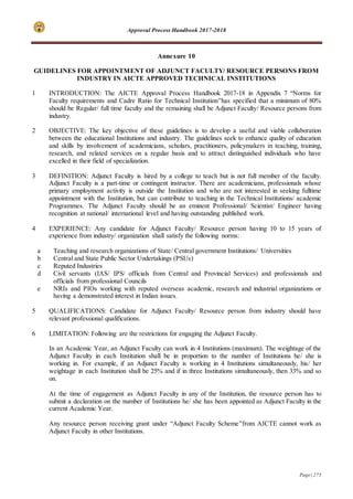 Approval Process Handbook 2017-2018
Page | 273
Annexure 10
GUIDELINES FOR APPOINTMENT OF ADJUNCT FACULTY/ RESOURCE PERSONS FROM
INDUSTRY IN AICTE APPROVED TECHNICAL INSTITUTIONS
1 INTRODUCTION: The AICTE Approval Process Handbook 2017-18 in Appendix 7 “Norms for
Faculty requirements and Cadre Ratio for Technical Institution”has specified that a minimum of 80%
should be Regular/ full time faculty and the remaining shall be Adjunct Faculty/ Resource persons from
industry.
2 OBJECTIVE: The key objective of these guidelines is to develop a useful and viable collaboration
between the educational Institutions and industry. The guidelines seek to enhance quality of education
and skills by involvement of academicians, scholars, practitioners, policymakers in teaching, training,
research, and related services on a regular basis and to attract distinguished individuals who have
excelled in their field of specialization.
3 DEFINITION: Adjunct Faculty is hired by a college to teach but is not full member of the faculty.
Adjunct Faculty is a part-time or contingent instructor. There are academicians, professionals whose
primary employment activity is outside the Institution and who are not interested in seeking fulltime
appointment with the Institution, but can contribute to teaching in the Technical Institutions/ academic
Programmes. The Adjunct Faculty should be an eminent Professional/ Scientist/ Engineer having
recognition at national/ international level and having outstanding published work.
4 EXPERIENCE: Any candidate for Adjunct Faculty/ Resource person having 10 to 15 years of
experience from industry/ organization shall satisfy the following norms:
a Teaching and research organizations of State/ Central government Institutions/ Universities
b Central and State Public Sector Undertakings (PSUs)
c Reputed Industries
d Civil servants (IAS/ IPS/ officials from Central and Provincial Services) and professionals and
officials from professional Councils
e NRIs and PIOs working with reputed overseas academic, research and industrial organizations or
having a demonstrated interest in Indian issues.
5 QUALIFICATIONS: Candidate for Adjunct Faculty/ Resource person from industry should have
relevant professional qualifications.
6 LIMITATION: Following are the restrictions for engaging the Adjunct Faculty.
In an Academic Year, an Adjunct Faculty can work in 4 Institutions (maximum). The weightage of the
Adjunct Faculty in each Institution shall be in proportion to the number of Institutions he/ she is
working in. For example, if an Adjunct Faculty is working in 4 Institutions simultaneously, his/ her
weightage in each Institution shall be 25% and if in three Institutions simultaneously, then 33% and so
on.
At the time of engagement as Adjunct Faculty in any of the Institution, the resource person has to
submit a declaration on the number of Institutions he/ she has been appointed as Adjunct Faculty in the
current Academic Year.
Any resource person receiving grant under “Adjunct Faculty Scheme”from AICTE cannot work as
Adjunct Faculty in other Institutions.
 
