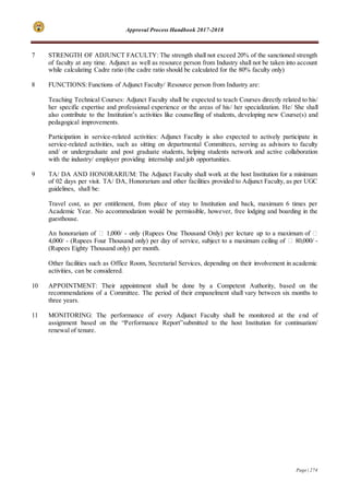 Approval Process Handbook 2017-2018
Page | 274
7 STRENGTH OF ADJUNCT FACULTY: The strength shall not exceed 20% of the sanctioned strength
of faculty at any time. Adjunct as well as resource person from Industry shall not be taken into account
while calculating Cadre ratio (the cadre ratio should be calculated for the 80% faculty only)
8 FUNCTIONS: Functions of Adjunct Faculty/ Resource person from Industry are:
Teaching Technical Courses: Adjunct Faculty shall be expected to teach Courses directly related to his/
her specific expertise and professional experience or the areas of his/ her specialization. He/ She shall
also contribute to the Institution’s activities like counselling of students, developing new Course(s) and
pedagogical improvements.
Participation in service-related activities: Adjunct Faculty is also expected to actively participate in
service-related activities, such as sitting on departmental Committees, serving as advisors to faculty
and/ or undergraduate and post graduate students, helping students network and active collaboration
with the industry/ employer providing internship and job opportunities.
9 TA/ DA AND HONORARIUM: The Adjunct Faculty shall work at the host Institution for a minimum
of 02 days per visit. TA/ DA, Honorarium and other facilities provided to Adjunct Faculty, as per UGC
guidelines, shall be:
Travel cost, as per entitlement, from place of stay to Institution and back, maximum 6 times per
Academic Year. No accommodation would be permissible, however, free lodging and boarding in the
guesthouse.
An honorarium of ₹ 1,000/ - only (Rupees One Thousand Only) per lecture up to a maximum of ₹
4,000/ - (Rupees Four Thousand only) per day of service, subject to a maximum ceiling of ₹ 80,000/ -
(Rupees Eighty Thousand only) per month.
Other facilities such as Office Room, Secretarial Services, depending on their involvement in academic
activities, can be considered.
10 APPOINTMENT: Their appointment shall be done by a Competent Authority, based on the
recommendations of a Committee. The period of their empanelment shall vary between six months to
three years.
11 MONITORING: The performance of every Adjunct Faculty shall be monitored at the end of
assignment based on the “Performance Report”submitted to the host Institution for continuation/
renewal of tenure.
 