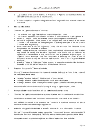 Approval Process Handbook 2017-2018
Page | 27
6 Any violation in this respect shall lead to Withdrawal of Approval and Institution shall not be
allowed to continue its activities in either locations.
7 Request for approval for partial shifting of the Courses/ Programme in the Institution shall not be
considered.
6 Closure ofInstitution
a Conditions for Approval of Closure of Institution
1 The Institution shall apply for Complete Closure or Progressive Closure.
2 The additional documents to be submitted for Closure of Institutionshall be as per Appendix 16.
3 In case of Complete Closure, the Institution shall be closed completely in one instance.
4 In case of Progressive Closure, closure at the first year level shall be allowed in the current
Academic Year. However, the subsequent years of working shall lapse at the end of each
Academic Year progressively.
5 Final closure order in case of Progressive Closure shall be issued after completion of the
Programme(s) and submission of Affidavit2
.
6 Once Complete Closure or Progressive Closure is approved,the Institution shall have to apply
only afresh for starting new Technical Programme. Such request shall be considered as
application for establishment of new Institution and shall be processed as per Chapter I of
Approval Process Handbook, after final closure order is issued by the Council in case of
Progressive Closure (except for Institutions applying under Clause 3.1(e) of Approval Process
Handbook).
7 Complete Closure or Progressive Closure is subject to no pending court case filed against the
Institution by AICTE, and no Charge sheet filed against the Institution.
b Procedure for Approval of Closure of Institution
The AICTE approved Institution seeking closure of Institution shall apply on Portal for the closure of
the Institutionas per the norms.
 Scrutiny Committee shall verify the correctness of the documents.
 Scrutiny Committee Reports shall be uploaded on the Web-Portal by RO.
 Scrutiny Committee Report shall be placed before Regional Committee for further processing.
The closure of the Institution shall be effected only on receipt of approval by the Council.
7 Conversion ofWomen’s Institution into Co-Ed Institution and vice-versa
a Conditions for Approval of Conversion of Women’s Institution into Co-Ed Institution and vice-versa.
The admission of students in the Institutionfor three consecutive years should be less than 60%.
The additional documents to be submitted for Conversion of Women’s Institution into Co-Ed
Institution and vice-versashall be as per Appendix 16.
b Procedure for Approval ofConversion of Women’s Institution to Co-Ed Institutionand vice-versa
The AICTE approved Institution seeking approval for Conversion of Women’s Institution to Co-Ed
Institutionand vice-versa shall apply on Portalalong with the Extension of Approvalas per the norms.
The application shall be processed as per the procedure of approval for New Institution.
 