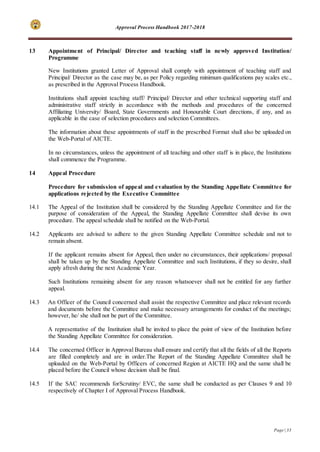 Approval Process Handbook 2017-2018
Page | 33
13 Appointment of Principal/ Director and teaching staff in newly approved Institution/
Programme
New Institutions granted Letter of Approval shall comply with appointment of teaching staff and
Principal/ Director as the case may be, as per Policy regarding minimum qualifications pay scales etc.,
as prescribed in the Approval Process Handbook.
Institutions shall appoint teaching staff/ Principal/ Director and other technical supporting staff and
administrative staff strictly in accordance with the methods and procedures of the concerned
Affiliating University/ Board, State Governments and Honourable Court directions, if any, and as
applicable in the case of selection procedures and selection Committees.
The information about these appointments of staff in the prescribed Format shall also be uploaded on
the Web-Portal of AICTE.
In no circumstances, unless the appointment of all teaching and other staff is in place, the Institutions
shall commence the Programme.
14 Appeal Procedure
Procedure for submission of appeal and evaluation by the Standing Appellate Committee for
applications rejected by the Executive Committee
14.1 The Appeal of the Institution shall be considered by the Standing Appellate Committee and for the
purpose of consideration of the Appeal, the Standing Appellate Committee shall devise its own
procedure. The appeal schedule shall be notified on the Web-Portal.
14.2 Applicants are advised to adhere to the given Standing Appellate Committee schedule and not to
remain absent.
If the applicant remains absent for Appeal, then under no circumstances, their applications/ proposal
shall be taken up by the Standing Appellate Committee and such Institutions, if they so desire, shall
apply afresh during the next Academic Year.
Such Institutions remaining absent for any reason whatsoever shall not be entitled for any further
appeal.
14.3 An Officer of the Council concerned shall assist the respective Committee and place relevant records
and documents before the Committee and make necessary arrangements for conduct of the meetings;
however, he/ she shall not be part of the Committee.
A representative of the Institution shall be invited to place the point of view of the Institution before
the Standing Appellate Committee for consideration.
14.4 The concerned Officer in Approval Bureau shall ensure and certify that all the fields of all the Reports
are filled completely and are in order.The Report of the Standing Appellate Committee shall be
uploaded on the Web-Portal by Officers of concerned Region at AICTE HQ and the same shall be
placed before the Council whose decision shall be final.
14.5 If the SAC recommends forScrutiny/ EVC, the same shall be conducted as per Clauses 9 and 10
respectively of Chapter I of Approval Process Handbook.
 