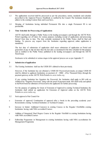 Approval Process Handbook 2017-2018
Page | 36
1.3 The applications received shall be processed as per the procedures, norms, standards and schedule
prescribed in the Approval Process Handbook as notified by the Council. The Institution should also
adhere to the existing Central, State and Local laws.
1.4 Merging of Institutions having individual Permanent IDs into a single Permanent ID is not
permissible.
2 Time Schedule for Processing of Applications
AICTE shall notify through a Public Notice in the leading newspapers and through the AICTE Web-
Portal regarding cut off dates for various purposes including receipt of applications and processing
thereof from time to time. The time schedule mentioned in the Public Notice shall be final and
binding. To process any request from the Institution regarding approval, online application is
mandatory.
The last date of submission of application shall mean submission of application on Portal and
generation of pay in slip not later than the last date as mentioned in the time schedule for this purpose
and as notified in the Public Notice published in the leading newspapers and through the AICTE
Web-Portal.
Enclosures to be submitted at various stages in the approval process are as per Appendix 17.
3 Submission of application
3.1 The Existing Institutions shall use the USER ID’s allotted to them previously.
However, if the Institution has not obtained a USER ID/ Password previously, an unique USER ID
shall be allotted to applicant Institutions on payment of ₹5000/ - (Five Thousand Only), through the
payment gateway on the AICTE Web-Portalwww.aicte-india.org
If any existing Institution has forgotten the Password, the Institution shall apply to RO with an
Affidavit1
for “forgotten Password” along with the proof of payment made. RO shall verify and upload
in theWeb-Portal for allotment of Password to the applicants for further processing.
For the purpose of applying for Grant of Extension of Approval to existing Technical Institution, the
Institution shall submit an application for Extension of Approval online on the AICTE Web-
Portalwww.aicte-india.org
3.2 Seek approval of the Council for
a Extension of approval/ Continuation of approval after a break in the preceding academic year/
Restorationto existing Technical Institution or Technical Campus.
b Increase in Intake/ Additional Course(s) in existing Courses in the Regular/ FirstShiftin existing
Institutions having valid NBA accredited Courses
c Addition of Integrated/ Dual Degree Course in the Regular/ FirstShift in existing Institutions having
valid NBA accredited Courses
d Fellowship Programme in Management in existing Institutions having valid NBA accreditation for
Management Programme
 