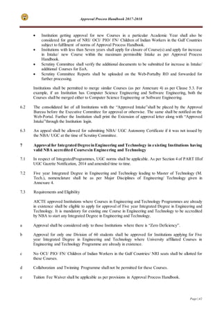 Approval Process Handbook 2017-2018
Page | 42
 Institution getting approval for new Courses in a particular Academic Year shall also be
considered for grant of NRI/ OCI/ PIO/ FN/ Children of Indian Workers in the Gulf Countries
subject to fulfilment of norms of Approval Process Handbook.
 Institutions with less than Seven years shall apply for closure of Course(s) and apply for increase
in Intake/ new Course within the maximum permissible Intake as per Approval Process
Handbook.
 Scrutiny Committee shall verify the additional documents to be submitted for increase in Intake/
additional Courses for EoA.
 Scrutiny Committee Reports shall be uploaded on the Web-Portalby RO and forwarded for
further processing.
Institutions shall be permitted to merge similar Courses (as per Annexure 4) as per Clause 5.3. For
example, if an Institution has Computer Science Engineering and Software Engineering, both the
Courses shall be merged either to Computer Science Engineering or Software Engineering.
6.2 The consolidated list of all Institutions with the “Approved Intake”shall be placed by the Approval
Bureau before the Executive Committee for approval or otherwise. The same shall be notified on the
Web-Portal. Further the Institution shall print the Extension of approval letter along with “Approved
Intake”through the Institution login.
6.3 An appeal shall be allowed for submitting NBA/ UGC Autonomy Certificate if it was not issued by
the NBA/ UGC at the time of Scrutiny Committee.
7 Approval for Integrated Degree in Engineering and Technology in existing Institutions having
valid NBA accredited Coursesin Engineering and Technology
7.1 In respect of IntegratedProgrammes, UGC norms shall be applicable. As per Section 4 of PART IIIof
UGC Gazette Notification, 2014 and amended time to time.
7.2 Five year Integrated Degree in Engineering and Technology leading to Master of Technology (M.
Tech.), nomenclature shall be as per Major Disciplines of Engineering/ Technology given in
Annexure 4.
7.3 Requirements and Eligibility
AICTE approved Institutions where Courses in Engineering and Technology Programmes are already
in existence shall be eligible to apply for approval of Five year Integrated Degree in Engineering and
Technology. It is mandatory for existing one Course in Engineering and Technology to be accredited
by NBA to start any Integrated Degree in Engineering and Technology.
a Approval shall be considered only to those Institutions where there is “Zero Deficiency”.
b Approval for only one Division of 60 students shall be approved for Institutions applying for Five
year Integrated Degree in Engineering and Technology where University affiliated Courses in
Engineering and Technology Programme are already in existence.
c No OCI/ PIO/ FN/ Children of Indian Workers in the Gulf Countries/ NRI seats shall be allotted for
these Courses.
d Collaboration and Twinning Programme shall not be permitted for these Courses.
e Tuition Fee Waiver shall be applicable as per provisions in Approval Process Handbook.
 