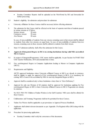 Approval Process Handbook 2017-2018
Page | 44
 Scrutiny Committee Reports shall be uploaded on the Web-Portal by RO and forwarded for
further processing.
8.5 Student’s eligibility for admission and procedure for admission
a University affiliation for these Courses shall be necessary before effecting admission.
b The admission for this Course shall be effected on the basis of separate merit lists of students passed
in various streams at 12 Std.as,
Science stream 20 seats
Commerce stream 20 seats
Arts Stream 20 seats
In case of non-availability of students from one stream, remaining seats in that stream shall be allotted
to students from other two streams on equal basis. In case of non-availability of students from two
streams, remaining seats in those streams shall be allotted to students from third stream.
c State/ UT admission authority shall effect the admission for this Course.
9 Approval of Integrated Degree in MCA in existing Institutions having valid NBA accredited
MCA Courses
9.1 In respect of IntegratedProgrammes, UGC norms shall be applicable. As per Section 4 of PART IIIof
UGC Gazette Notification, 2014 and amended time to time.
9.2 Five yearIntegrated Degree in Computer Applications leading to Master in Computer Application
(MCA).
9.3 Requirements and Eligibility
AICTE approved Institutions where University affiliated Courses in MCA are already in existence,
shall be eligible to apply for approval of Five yearIntegrated Degree in MCA. It is mandatory for
existing MCA Course to be accredited by NBA to start any Integrated Degree in MCA.
a Approval shall be considered only to those Institutions where there is “Zero Deficiency”.
b Approval for only one Division of 60 students shall be approved for Institutions applying for Five
yearIntegrated Degree in MCA where University affiliated Courses in MCA Programme are already
in existence.
c No OCI/ PIO/ FN/ Children of Indian Workers in the Gulf Countries/ NRI seats shall be allotted for
these Courses.
d Collaboration and Twinning Programme shall not be permitted for these Courses.
e Tuition Fee Waiver shall be applicable as per provisions in Approval Process Handbook.
f Applicants shall submit relevant documents as per Appendix 17to Regional office (RO) along with the
application.
9.4 Procedure for processing applications
 Scrutiny Committee shall verify the correctness of the documents.
 