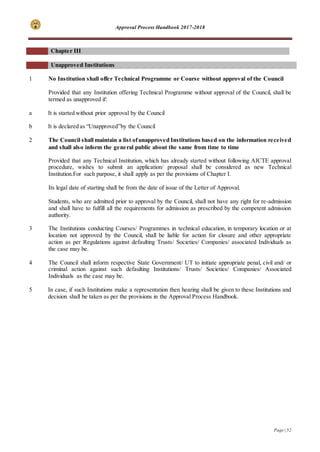 Approval Process Handbook 2017-2018
Page | 52
Chapter III
Unapproved Institutions
1 No Institution shall offer Technical Programme or Course without approval of the Council
Provided that any Institution offering Technical Programme without approval of the Council, shall be
termed as unapproved if:
a It is started without prior approval by the Council
b It is declared as “Unapproved”by the Council
2 The Council shall maintain a list ofunapproved Institutions based on the information received
and shall also inform the general public about the same from time to time
Provided that any Technical Institution, which has already started without following AICTE approval
procedure, wishes to submit an application/ proposal shall be considered as new Technical
Institution.For such purpose, it shall apply as per the provisions of Chapter I.
Its legal date of starting shall be from the date of issue of the Letter of Approval.
Students, who are admitted prior to approval by the Council, shall not have any right for re-admission
and shall have to fulfill all the requirements for admission as prescribed by the competent admission
authority.
3 The Institutions conducting Courses/ Programmes in technical education, in temporary location or at
location not approved by the Council, shall be liable for action for closure and other appropriate
action as per Regulations against defaulting Trusts/ Societies/ Companies/ associated Individuals as
the case may be.
4 The Council shall inform respective State Government/ UT to initiate appropriate penal, civil and/ or
criminal action against such defaulting Institutions/ Trusts/ Societies/ Companies/ Associated
Individuals as the case may be.
5 In case, if such Institutions make a representation then hearing shall be given to these Institutions and
decision shall be taken as per the provisions in the Approval Process Handbook.
 