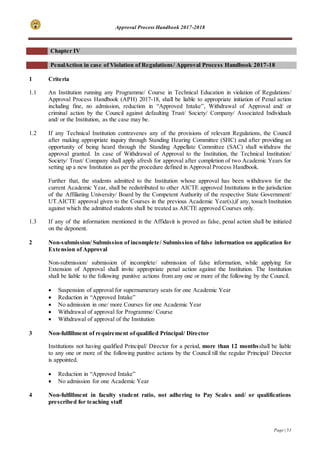 Approval Process Handbook 2017-2018
Page | 53
Chapter IV
PenalAction in case of Violation of Regulations/ Approval Process Handbook 2017-18
1 Criteria
1.1 An Institution running any Programme/ Course in Technical Education in violation of Regulations/
Approval Process Handbook (APH) 2017-18, shall be liable to appropriate initiation of Penal action
including fine, no admission, reduction in “Approved Intake”, Withdrawal of Approval and/ or
criminal action by the Council against defaulting Trust/ Society/ Company/ Associated Individuals
and/ or the Institution, as the case may be.
1.2 If any Technical Institution contravenes any of the provisions of relevant Regulations, the Council
after making appropriate inquiry through Standing Hearing Committee (SHC) and after providing an
opportunity of being heard through the Standing Appellate Committee (SAC) shall withdraw the
approval granted. In case of Withdrawal of Approval to the Institution, the Technical Institution/
Society/ Trust/ Company shall apply afresh for approval after completion of two Academic Years for
setting up a new Institution as per the procedure defined in Approval Process Handbook.
Further that, the students admitted to the Institution whose approval has been withdrawn for the
current Academic Year, shall be redistributed to other AICTE approved Institutions in the jurisdiction
of the Affiliating University/ Board by the Competent Authority of the respective State Government/
UT.AICTE approval given to the Courses in the previous Academic Year(s),if any, tosuch Institution
against which the admitted students shall be treated as AICTE approved Courses only.
1.3 If any of the information mentioned in the Affidavit is proved as false, penal action shall be initiated
on the deponent.
2 Non-submission/ Submission of incomplete/ Submission of false information on application for
Extension of Approval
Non-submission/ submission of incomplete/ submission of false information, while applying for
Extension of Approval shall invite appropriate penal action against the Institution. The Institution
shall be liable to the following punitive actions from any one or more of the following by the Council.
 Suspension of approval for supernumerary seats for one Academic Year
 Reduction in “Approved Intake”
 No admission in one/ more Courses for one Academic Year
 Withdrawal of approval for Programme/ Course
 Withdrawal of approval of the Institution
3 Non-fulfillment of requirement of qualified Principal/ Director
Institutions not having qualified Principal/ Director for a period, more than 12 monthsshall be liable
to any one or more of the following punitive actions by the Council till the regular Principal/ Director
is appointed.
 Reduction in “Approved Intake”
 No admission for one Academic Year
4 Non-fulfillment in faculty student ratio, not adhering to Pay Scales and/ or qualifications
prescribed for teaching staff
 