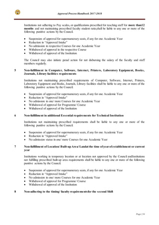 Approval Process Handbook 2017-2018
Page | 54
Institutions not adhering to Pay scales, or qualifications prescribed for teaching staff for more than12
months and not maintaining prescribed faculty student ratio,shall be liable to any one or more of the
following punitive actions by the Council.
 Suspension of approval for supernumerary seats, if any for one Academic Year
 Reduction in “Approved Intake”
 No admission in respective Courses for one Academic Year
 Withdrawal of approval in the respective Course
 Withdrawal of approval of the Institution
The Council may also initiate penal action for not disbursing the salary of the faculty and staff
members regularly.
5 Non-fulfillment in Computer, Software, Internet, Printers, Laboratory Equipment, Books,
Journals, Library facilities requirements
Institutions not maintaining prescribed requirements of Computer, Software, Internet, Printers,
Laboratory Equipment and Books, Journals, Library facilities shall be liable to any one or more of the
following punitive actions by the Council.
 Suspension of approval for supernumerary seats, if any for one Academic Year
 Reduction in “Approved Intake”
 No admission in one/ more Courses for one Academic Year
 Withdrawal of approval for Programme/ Course
 Withdrawal of approval of the Institution
6 Non-fulfillment in additional Essential requirements for Technical Institution
Institutions not maintaining prescribed requirements shall be liable to any one or more of the
following punitive actions by the Council.
 Suspension of approval for supernumerary seats, if any for one Academic Year
 Reduction in “Approved Intake”
 No admission status in one/ more Courses for one Academic Year
7 Non-fulfillment of Location/ Built-up Area/ Landat the time ofyear ofestablishment or current
year
Institutions working in temporary location or at location not approved by the Council andInstitutions
not fulfilling prescribed built-up area requirements shall be liable to any one or more of the following
punitive actions by the Council.
 Suspension of approval for supernumerary seats, if any for one Academic Year
 Reduction in “Approved Intake”
 No admission in one/ more Courses for one Academic Year
 Withdrawal of approval for Programme/ Course
 Withdrawal of approval of the Institution
8 Non-adhering to the timing/ faculty requirementsfor the second Shift
 