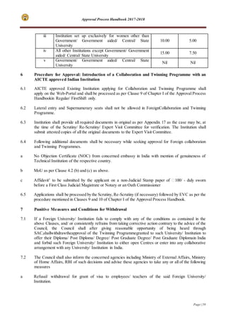Approval Process Handbook 2017-2018
Page | 59
6 Procedure for Approval: Introduction of a Collaboration and Twinning Programme with an
AICTE approved Indian Institution
6.1 AICTE approved Existing Institution applying for Collaboration and Twinning Programme shall
apply on the Web-Portal and shall be processed as per Clause 9 of Chapter I of the Approval Process
Handbookin Regular/ FirstShift only.
6.2 Lateral entry and Supernumerary seats shall not be allowed in ForeignCollaboration and Twinning
Programme.
6.3 Institution shall provide all required documents in original as per Appendix 17 as the case may be, at
the time of the Scrutiny/ Re-Scrutiny/ Expert Visit Committee for verification. The Institution shall
submit attested copies of all the original documents to the Expert Visit Committee.
6.4 Following additional documents shall be necessary while seeking approval for Foreign collaboration
and Twinning Programmes.
a No Objection Certificate (NOC) from concerned embassy in India with mention of genuineness of
Technical Institution of the respective country.
b MoU as per Clause 4.2 (b) and (c) as above.
c Affidavit5
to be submitted by the applicant on a non-Judicial Stamp paper of ₹100/ - duly sworn
before a First Class Judicial Magistrate or Notary or an Oath Commissioner
6.5 Applications shall be processed by the Scrutiny, Re-Scrutiny (if necessary) followed by EVC as per the
procedure mentioned in Clauses 9 and 10 of Chapter I of the Approval Process Handbook.
7 Punitive Measures and Conditions for Withdrawal
7.1 If a Foreign University/ Institution fails to comply with any of the conditions as contained in the
above Clauses, and/ or consistently refrains from taking corrective action contrary to the advice of the
Council, the Council shall after giving reasonable opportunity of being heard through
SAC,shallwithdrawtheapproval of the Twinning Programmegranted to such University/ Institution to
offer their Diploma/ Post Diploma/ Degree/ Post Graduate Degree/ Post Graduate Diplomain India
and forbid such Foreign University/ Institution to either open Centres or enter into any collaborative
arrangement with any University/ Institution in India.
7.2 The Council shall also inform the concerned agencies including Ministry of External Affairs, Ministry
of Home Affairs, RBI of such decisions and advise these agencies to take any or all of the following
measures
a Refusal/ withdrawal for grant of visa to employees/ teachers of the said Foreign University/
Institution.
iii Institution set up exclusively for women other than
Government/ Government aided/ Central/ State
University
10.00 5.00
iv All other Institutions except Government/ Government
aided/ Central/ State University
15.00 7.50
v Government/ Government aided/ Central/ State
University
Nil Nil
 