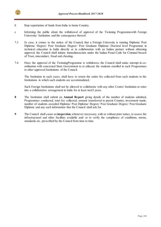 Approval Process Handbook 2017-2018
Page | 60
b Stop repatriation of funds from India to home Country.
c Informing the public about the withdrawal of approval of the Twinning Programmewith Foreign
University/ Institution and the consequence thereof.
7.3 In case, it comes to the notice of the Council, that a Foreign University is running Diploma/ Post
Diploma/ Degree/ Post Graduate Degree/ Post Graduate Diploma/ Doctoral level Programme in
technical education in India directly or in collaboration with an Indian partner without obtaining
approval, the Council shall initiate immediateaction under the Indian Penal Code for Criminal breach
of Trust, misconduct, fraud and cheating.
7.4 Once the approval of the TwinningProgramme is withdrawn, the Council shall make attempt in co-
ordination with concerned State Government to re-allocate the students enrolled in such Programmes
to other approved Institutions of the Council.
The Institution in such cases, shall have to return the entire fee collected from such students to the
Institutions in which such students are accommodated.
Such Foreign Institutions shall not be allowed to collaborate with any other Centre/ Institution or enter
into a collaborative arrangement in India for at least next3 years.
8 The Institution shall submit an Annual Report giving details of the number of students admitted,
Programmes conducted, total fee collected, amount transferred to parent Country, investment made,
number of students awarded Diploma/ Post Diploma/ Degree/ Post Graduate Degree/ Post Graduate
Diploma and any such information that the Council shall ask for.
9 The Council shall cause an inspection,whenever necessary, with or without prior notice, to assess the
infrastructural and other facilities available and/ or to verify the compliance of conditions, norms,
standards etc. prescribed by the Council from time to time.
 