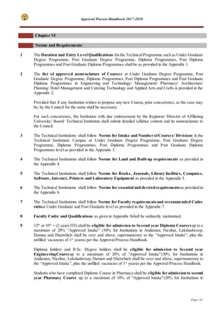 Approval Process Handbook 2017-2018
Page | 61
Chapter VI
Norms and Requirements
1 The Duration and Entry Level Qualifications for the TechnicalProgramme such as Under Graduate
Degree Programme, Post Graduate Degree Programme, Diploma Programmes, Post Diploma
Programmes and Post Graduate Diploma Programmes shall be as provided in the Appendix 1.
2 The list of approved nomenclature of Courses at Under Graduate Degree Programme, Post
Graduate Degree Programme, Diploma Programmes, Post Diploma Programmes and Post Graduate
Diploma Programmes in Engineering and Technology/ Management/ Pharmacy/ Architecture/
Planning/ Hotel Management and Catering Technology and Applied Arts and Crafts is provided in the
Appendix 2.
Provided that if any Institution wishes to propose any new Course, prior concurrence, as the case may
be, by the Council for the same shall be necessary.
For such concurrence, the Institution with due endorsement by the Registrar/ Director of Affiliating
University/ Board/ Technical Institution shall submit detailed syllabus content and its nomenclature to
the Council.
3 The Technical Institutions shall follow Norms for Intake and Number ofCourses/ Divisions in the
Technical Institution/ Campus at Under Graduate Degree Programme, Post Graduate Degree
Programme, Diploma Programmes, Post Diploma Programmes and Post Graduate Diploma
Programmes level as provided in the Appendix 3.
4 The Technical Institutions shall follow Norms for Land and Built-up requirements as provided in
the Appendix 4.
5 The Technical Institutions shall follow Norms for Books, Journals, Library facilities, Computer,
Software, Internet, Printers and Laboratory Equipment as provided in the Appendix 5.
6 The Technical Institutions shall follow Norms for essential and desired requirementsas provided in
the Appendix 6.
7 The Technical Institutions shall follow Norms for Faculty requirementsand recommended Cadre
ratioat Under Graduate and Post Graduate level as provided in the Appendix 7.
8 Faculty Cadre and Qualifications as given in Appendix 8shall be ordinarily maintained.
9 12th
or 10th
+ (2 years ITI) shall be eligible for admission to Second year Diploma Coursesup to a
maximum of 20% “Approved Intake” (30% for Institutions in Andaman, Nicobar, Lakshadweep,
Daman and Diu)which shall be over and above, supernumerary to the “Approved Intake”, plus the
unfilled vacancies of 1st
yearas per the Approval Process Handbook.
Diploma holders and B.Sc. Degree holders shall be eligible for admission to Second year
EngineeringCourseup to a maximum of 20% of “Approved Intake”(30% for Institutions in
Andaman, Nicobar, Lakshadweep, Daman and Diu)which shall be over and above, supernumerary to
the “Approved Intake”, plus the unfilled vacancies of 1st
yearas per the Approval Process Handbook.
Students who have completed Diploma Course in Pharmacy shall be eligible for admission to second
year Pharmacy Course up to a maximum of 10% of “Approved Intake”(20% for Institutions in
 