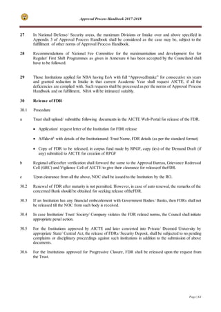 Approval Process Handbook 2017-2018
Page | 64
27 In National Defense/ Security areas, the maximum Divisions or Intake over and above specified in
Appendix 3 of Approval Process Handbook shall be considered as the case may be, subject to the
fulfillment of other norms of Approval Process Handbook.
28 Recommendations of National Fee Committee for the maximumtuition and development fee for
Regular/ First Shift Programmes as given in Annexure 6 has been accepted by the Counciland shall
have to be followed.
29 Those Institutions applied for NBA having EoA with full “ApprovedIntake” for consecutive six years
and granted reduction in Intake in that current Academic Year shall request AICTE, if all the
deficiencies are complied with. Such requests shall be processed as per the norms of Approval Process
Handbook and on fulfillment, NBA will be intimated suitably.
30 Release of FDR
30.1 Procedure
a Trust shall upload/ submitthe following documents in the AICTE Web-Portal for release of the FDR.
 Application/ request letter of the Institution for FDR release
 Affidavit8
with details of the Institutionand Trust Name, FDR details (as per the standard format)
 Copy of FDR to be released, in corpus fund made by RPGF, copy (ies) of the Demand Draft (if
any) submitted to AICTE for creation of RPGF
b Regional officeafter verification shall forward the same to the Approval Bureau, Grievance Redressal
Cell (GRC) and Vigilance Cell of AICTE to give their clearance for releaseof theFDR.
c Upon clearance from all the above, NOC shall be issued to the Institution by the RO.
30.2 Renewal of FDR after maturity is not permitted. However, in case of auto renewal, the remarks of the
concerned Bank should be obtained for seeking release oftheFDR.
30.3 If an Institution has any financial embezzlement with Government Bodies/ Banks, then FDRs shall not
be released till the NOC from such body is received.
30.4 In case Institution/ Trust/ Society/ Company violates the FDR related norms, the Council shall initiate
appropriate penal action.
30.5 For the Institutions approved by AICTE and later converted into Private/ Deemed University by
appropriate State/ Central Act, the release of FDRs/ Security Deposit, shall be subjected to no pending
complaints or disciplinary proceedings against such institutions in addition to the submission of above
documents.
30.6 For the Institutions approved for Progressive Closure, FDR shall be released upon the request from
the Trust.
 