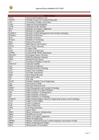 Approval Process Handbook 2017-2018
Page | 7
Abbreviations
ACA Access and Circulation Area
AICTE All India Council for Technical Education
AIU Association of Indian Universities
APH Approval ProcessHandbook
ATM Automated Teller Machine
BCA Bachelor of Computer Application
B.E. Bachelor of Engineering
B.HMCT. Bachelor of Hotel Management and Catering Technology
B.Pharm. Bachelor of Pharmacy
B.Sc. Bachelor of Science
B.Tech. Bachelor of Technology
BoG Board of Governors
BOT Built Operate and Transfer
CCTV Close Circuit Television
CD Compact Disk
COA Council of Architecture
CPWD Central Public Works Department
DELNET Developing Library Network
DDA Delhi Development Authority
DPR Detailed Project Report
EC Executive Committee of AICTE
EDUSAT Education Satellite
EoA Extension of Approval
ERP Enterprise Resource Planning
EVC Expert Visit Committee
FAX Facsimile transmission
FDR Fixed Deposit Receipt
FSI Floor Space Index
FT Full Time
GATE Graduate Aptitude Test in Engineering
GoI Government of India
GRC Grievance Redressal Cell
HMCT Hotel Management and Catering Technology
ICCR Indian Council for Cultural Relation
IIM Indian Institution of Management
IISc Indian Institution of Science
IIT Indian Institution of Technology
INDEST Indian National Digital Library in Engineering Sciences and Technology
LCD Liquid Crystal Display
LoA Letter of Approval
LoR Letter of Rejection
LWE Left Wing Extremism
m2
square meter
MBA Master in Business Administration
Mbps Megabits per second
MCA Master in Computer Application
M.E. Master in Engineering
MHRD Ministry of Human Resource and Development, Government of India
MMS Master in Management Studies
MoA Memorandum of Association
 