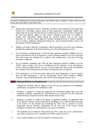 Approval Process Handbook 2017-2018
Page | 89
Pradesh, Uttarakhand and Jammu and Kashmir, land shall be made available in 3 pieces which are not
away from each other by more than 2 Km
Note:
a. Starting other educational Courses/ Institutions (Technical/ Non-Technical) in the surplus land
arising out of prevailing/ reduced norms of land requirement is permissible. Further such
surplus land can be used as per the land use Certificate given to the Trust/ Society/ Company by
the concerned authority subject to such Courses/ institutions having their own facilities to
conduct such Programmes without sharing the essential facilities, such as class room,
laboratory etc. with the already approved Technical Institution.However, Common amenities
such as Canteen, Auditorium, Playground, Parking, etc. may be shared provided it caters to all
the students of all the Programmes.
b. Diploma and Degree Pharmacy Programmes shall be permitted to run in the same Institution,
provided the requirement of the land and built-up area of each Programmes are met.
c. For an Institution established prior to 1994, the land requirement should be fulfilled as per the
norms existed thereon for the Programmes/ Courses/ divisions applied. In case of any deviation
from those norms, the institution has to adhere to the existing norms at the time of seeking
Extension of Approval.
d. For an Institution established after 1994, the land requirement should be fulfilled as per the
AICTE norms existing at the time of establishment of the Institution for the Programmes/
Courses/ divisions applied thereon. In case of any deviation from those norms, the institution
has to adhere to the existing norms at the time of seeking Extension of Approval.
e. If the Institution (c or d) had been given approval for more Programmes/ Courses/ divisions
later, the land requirements as per the corresponding AICTE norms should be fulfilled.
Annexure 7 gives Land Requirements as per AICTE norms during the previous years.
4.2 Minimum Built-up Area Requirements
Although the Institution shall be applying for the first year, the proposal for the Building(s)
and the plans are required to be submitted as under:
a Institution is required to submit the approved and sanctioned Building Plans from the
Competent Authority considering the Total built-up area as required to run the Programme
and the Divisions/ Departments for the entire duration of the Course.
b Institution is required to submit an Occupancy/ Completion Certificate (as applicable) from
the Competent Authority clearly stating that the Building(s) is/ are fully developed and ready
in all respects for the intended use considering the Total Area as required to run the
Programme and the Divisions/ Departments for the First year of the Course. Partial
Occupancy Certificate for conducting First year classes is mandatory.
c The Institution area is divided in, Instructional area (INA, carpet area in m2
), Administrative
area (ADA, carpet area in m2
), Amenities area (AMA, carpet area in m2
).
d Access and Circulation Area (ACA) around 25% of built-up Area.
 