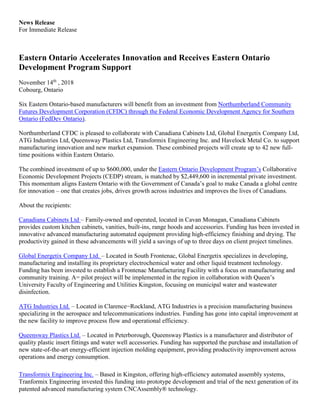 News Release
For Immediate Release
Eastern Ontario Accelerates Innovation and Receives Eastern Ontario
Development Program Support
November 14th
, 2018
Cobourg, Ontario
Six Eastern Ontario-based manufacturers will benefit from an investment from Northumberland Community
Futures Development Corporation (CFDC) through the Federal Economic Development Agency for Southern
Ontario (FedDev Ontario).
Northumberland CFDC is pleased to collaborate with Canadiana Cabinets Ltd, Global Energetix Company Ltd,
ATG Industries Ltd, Queensway Plastics Ltd, Transformix Engineering Inc. and Havelock Metal Co. to support
manufacturing innovation and new market expansion. These combined projects will create up to 42 new full-
time positions within Eastern Ontario.
The combined investment of up to $600,000, under the Eastern Ontario Development Program’s Collaborative
Economic Development Projects (CEDP) stream, is matched by $2,449,600 in incremental private investment.
This momentum aligns Eastern Ontario with the Government of Canada’s goal to make Canada a global centre
for innovation – one that creates jobs, drives growth across industries and improves the lives of Canadians.
About the recipients:
Canadiana Cabinets Ltd – Family-owned and operated, located in Cavan Monagan, Canadiana Cabinets
provides custom kitchen cabinets, vanities, built-ins, range hoods and accessories. Funding has been invested in
innovative advanced manufacturing automated equipment providing high-efficiency finishing and drying. The
productivity gained in these advancements will yield a savings of up to three days on client project timelines.
Global Energetix Company Ltd. – Located in South Frontenac, Global Energetix specializes in developing,
manufacturing and installing its proprietary electrochemical water and other liquid treatment technology.
Funding has been invested to establish a Frontenac Manufacturing Facility with a focus on manufacturing and
community training. A= pilot project will be implemented in the region in collaboration with Queen’s
University Faculty of Engineering and Utilities Kingston, focusing on municipal water and wastewater
disinfection.
ATG Industries Ltd. – Located in Clarence−Rockland, ATG Industries is a precision manufacturing business
specializing in the aerospace and telecommunications industries. Funding has gone into capital improvement at
the new facility to improve process flow and operational efficiency.
Queensway Plastics Ltd. – Located in Peterborough, Queensway Plastics is a manufacturer and distributor of
quality plastic insert fittings and water well accessories. Funding has supported the purchase and installation of
new state-of-the-art energy-efficient injection molding equipment, providing productivity improvement across
operations and energy consumption.
Transformix Engineering Inc. – Based in Kingston, offering high-efficiency automated assembly systems,
Tranformix Engineering invested this funding into prototype development and trial of the next generation of its
patented advanced manufacturing system CNCAssembly® technology.
 