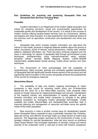 DST F.No.SM/25/02/2020 (Part-I) dated 15th
February, 2021
1
Sub: Guidelines for acquiring and producing Geospatial Data and
Geospatial Data Services including Maps
******
Preamble
Location information is an integral part of the modern digital ecosystem and
critical for unlocking economic, social and environmental opportunities for
sustainable growth and development of the country. It is critical to the success of
modern industry offering location-based services such as e-Commerce, delivery
and logistics and urban transport. It is also essential for more traditional sectors of
the economy such as agriculture, construction and development and mines and
minerals.
2. Geospatial data which includes location information are data about the
natural or man-made, physical or imaginary features whether above the ground or
below, boundaries, points of interest, natural phenomena, mobility data, weather
patterns, statistical information, etc. There has been immense progress over the
years in technology for capture of geospatial data through ground-based survey
techniques, photogrammetry using manned/unmanned aerial vehicles,
terrestrial vehicle mounted Mobile Mapping System, LIDAR, RADAR
Interferometry, satellite-based remote sensing, mobile phone sensors and other
techniques.
3. The Government of India acknowledges that the availability of
comprehensive, highly accurate, granular and constantly updated representation
of Geospatial Data will significantly benefit diverse sectors of the economy and will
significantly boost innovation in the country and greatly enhance the preparedness
of the country for emergency response.
Atmanirbhar Bharat
4. The availability of data and modern mapping technologies to Indian
companies is also crucial for achieving India's policy aim of Atmanirbhar
Bharat and the vision for a five trillion-dollar economy. India presently relies
heavily on foreign resources for mapping technologies and services. Liberalisation
of the mapping industry and democratization of existing datasets will spur
domestic innovation and enable Indian companies to compete in the global
mapping ecosystem by leveraging modern geospatial technologies. Locally
available and locally relevant Maps and Geospatial Data would also help in
improved planning and management of resources and better serve the specific
needs of the Indian population.
5. Blue economy in India is another sunrise issue for development experts
where Geospatial Data is expected to play a potentially important role. Fisheries,
deep sea mining, and offshore oil and gas make up a large section of India’s blue
economy. The Sagarmala project, launched by the Government of India, is the
strategic initiative for port-led development. India will soon launch an ambitious
‘Deep Ocean Mission’ that envisages exploration of minerals, energy and marine
diversity of the underwater world, a vast part of which still remains unexplored.
 