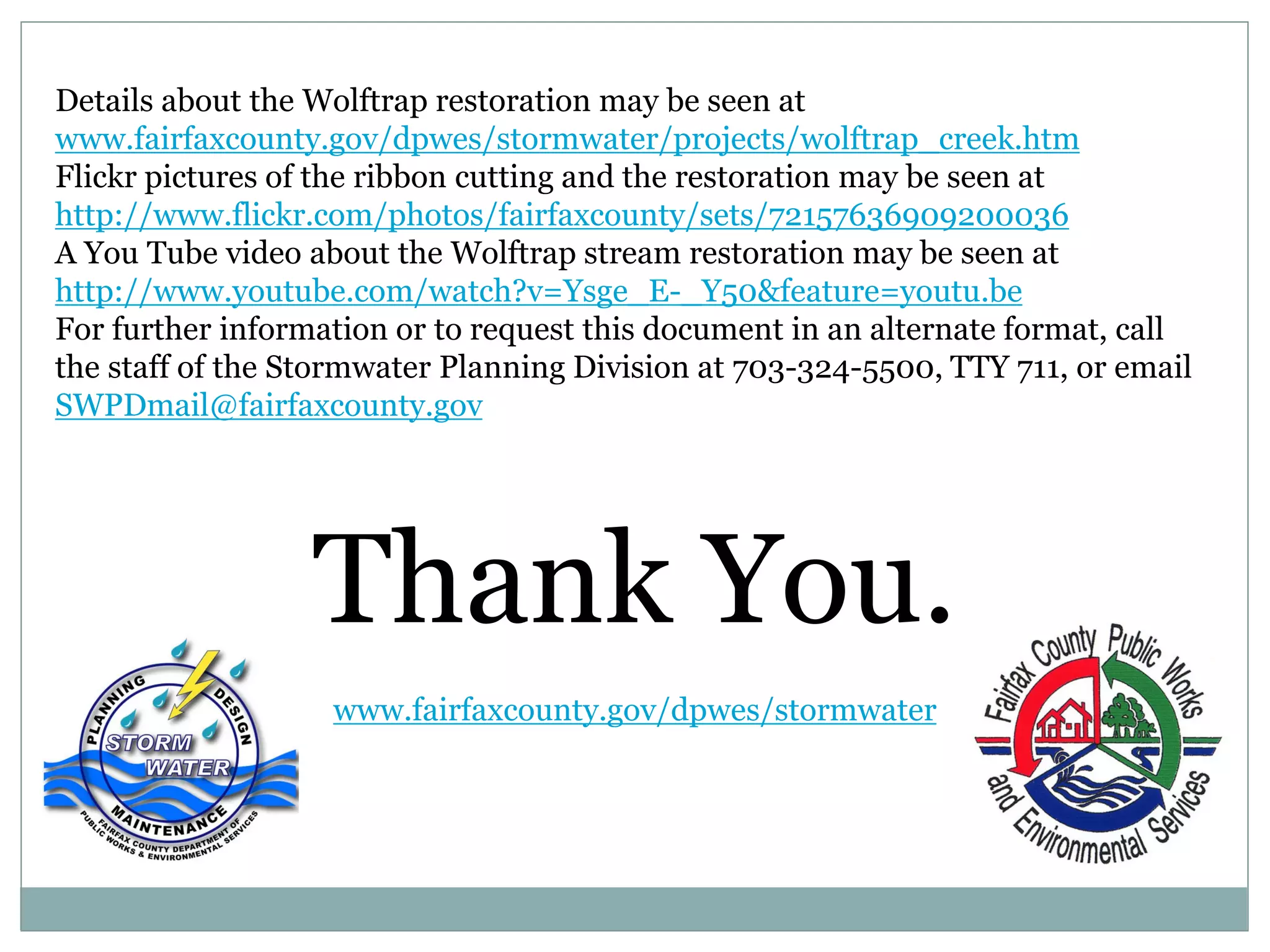 Details about the Wolftrap restoration may be seen at
www.fairfaxcounty.gov/dpwes/stormwater/projects/wolftrap_creek.htm
Flickr pictures of the ribbon cutting and the restoration may be seen at
http://www.flickr.com/photos/fairfaxcounty/sets/72157636909200036
A You Tube video about the Wolftrap stream restoration may be seen at
http://www.youtube.com/watch?v=Ysge_E-_Y50&feature=youtu.be
For further information or to request this document in an alternate format, call
the staff of the Stormwater Planning Division at 703-324-5500, TTY 711, or email
SWPDmail@fairfaxcounty.gov

Thank You.
www.fairfaxcounty.gov/dpwes/stormwater

 