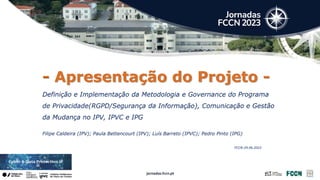 - Apresentação do Projeto -
Definição e Implementação da Metodologia e Governance do Programa
de Privacidade(RGPD/Segurança da Informação), Comunicação e Gestão
da Mudança no IPV, IPVC e IPG
Filipe Caldeira (IPV); Paula Bettencourt (IPV); Luís Barreto (IPVC); Pedro Pinto (IPG)
FCCN-29.06.2023
 