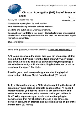 Christian Apologetics (702) End of Semester Exam   page 1 of 6




                Christian Apologetics (702) End of Semester
              Exam                                   % ______
Tuesday 10th April 2012, 0900-1100                                           Final Mark____/80

Use only the space given for each answer.
This exam is looking for clear, concise answers.
Use lists and bullet points where appropriate.
You must use your Bible in this exam - Biblical references are expected
to be used in answering each question and their use will result in higher
marks being awarded.

Student’s Name:_______________________________________________


There are 6 questions, each worth 20 marks - select and answer only 4


1.“If Jesus rose from the dead, then you have to accept all that
he said; if he didn't rise from the dead, then why worry about
any of what he said? The issue on which everything hangs is
not whether or not you like his teaching but whether or not he
rose from the dead.” Tim Keller

Provide good, well reasoned arguments for the physical
resurrection of Jesus Christ from the dead. (20 marks)



2. In a discussion during a Bible study examining the issue of
creation a young science graduate suggests that, “It doesn’t
matter whether you believe in a literal six day creation or in
some form of evolution, what matters is that you believe in
God.” What arguments you would use in attempting to
convince him that for Christians there is a big difference
between believing in creation and evolution as the origin of the
human race. (20 marks)
 