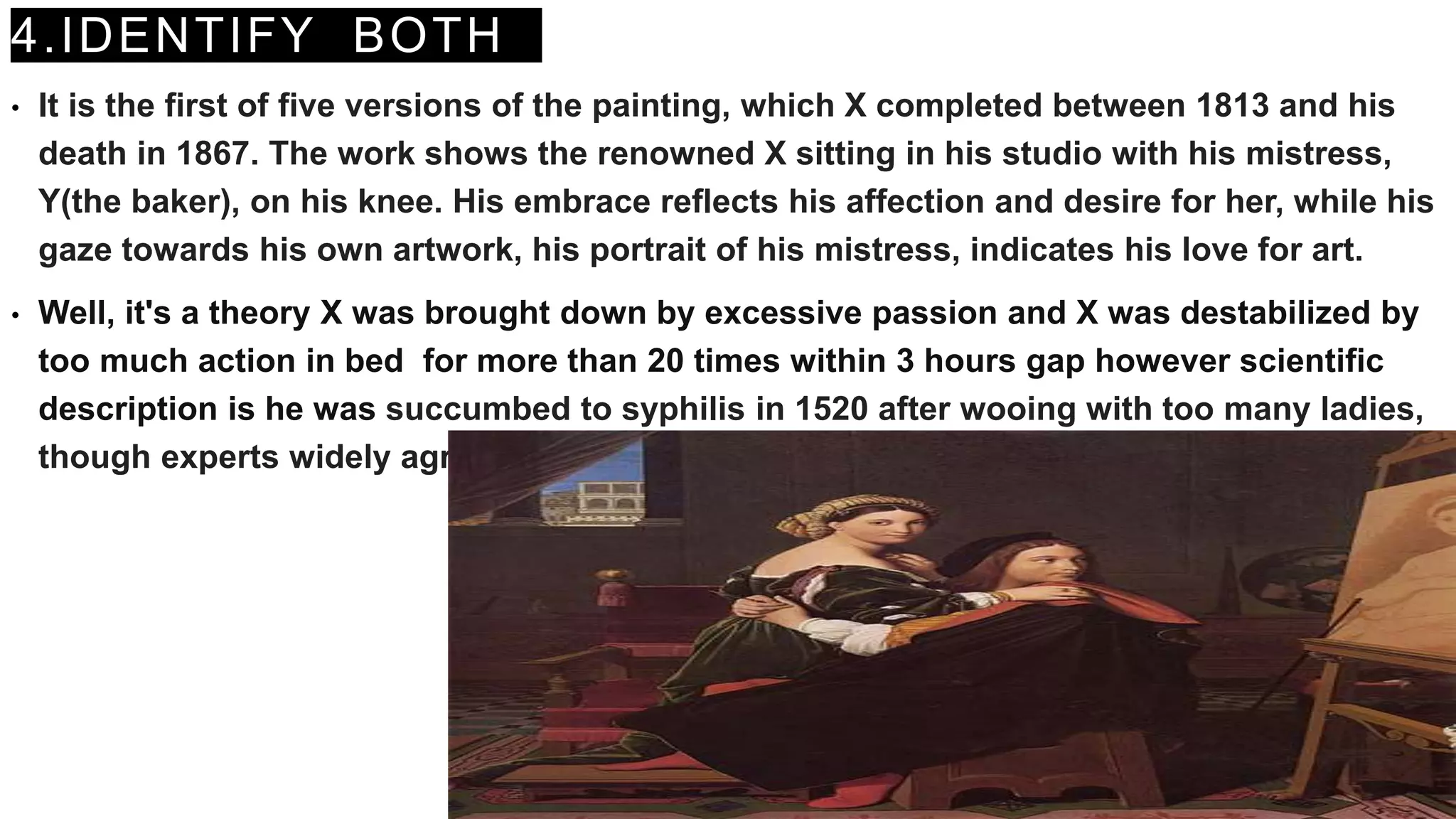 4.IDENTIFY BOTH
• It is the first of five versions of the painting, which X completed between 1813 and his
death in 1867. The work shows the renowned X sitting in his studio with his mistress,
Y(the baker), on his knee. His embrace reflects his affection and desire for her, while his
gaze towards his own artwork, his portrait of his mistress, indicates his love for art.
• Well, it's a theory X was brought down by excessive passion and X was destabilized by
too much action in bed for more than 20 times within 3 hours gap however scientific
description is he was succumbed to syphilis in 1520 after wooing with too many ladies,
though experts widely agree that he died of an infection.
 
