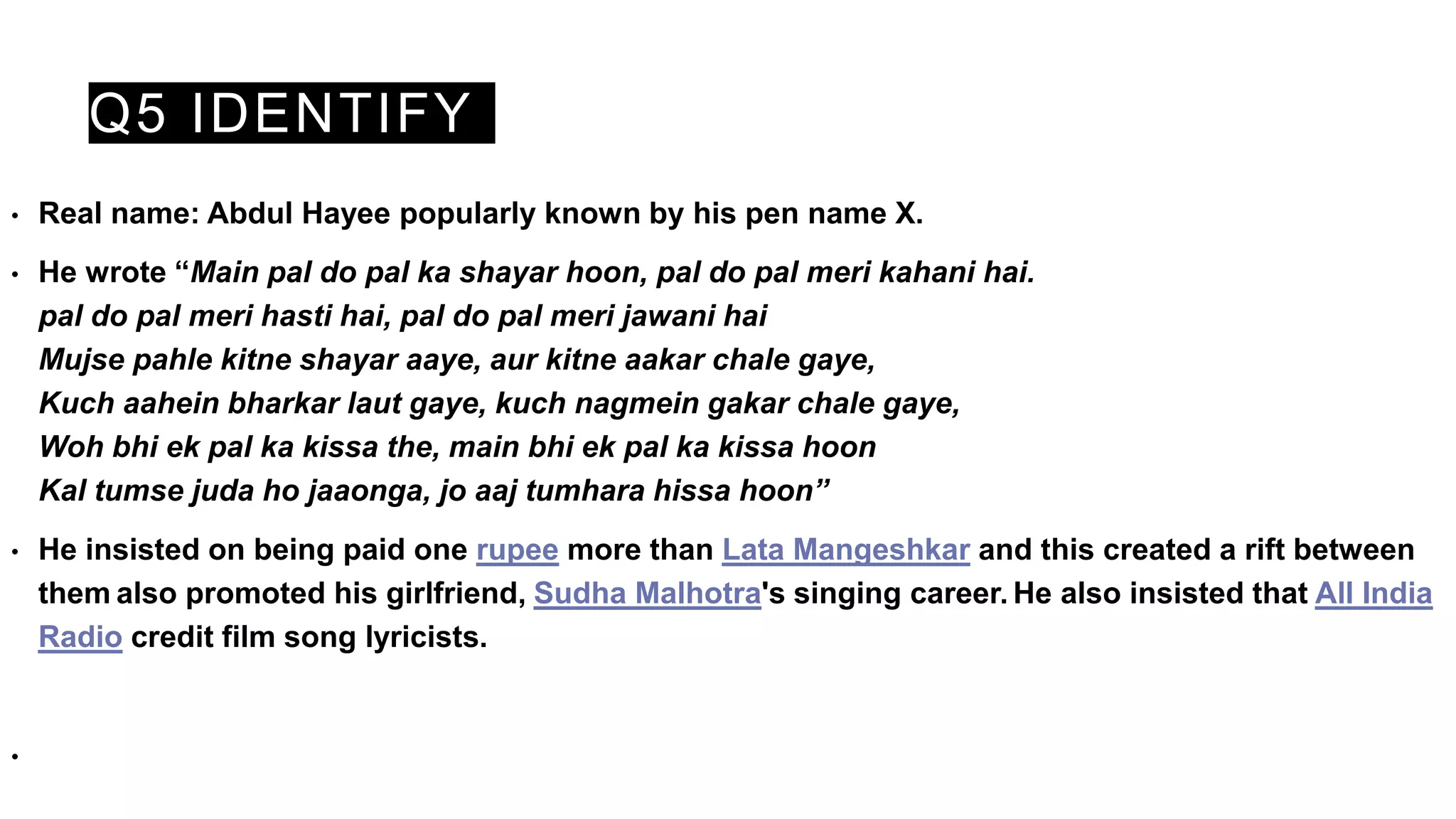 Q5 IDENTIFY
• Real name: Abdul Hayee popularly known by his pen name X.
• He wrote “Main pal do pal ka shayar hoon, pal do pal meri kahani hai.
pal do pal meri hasti hai, pal do pal meri jawani hai
Mujse pahle kitne shayar aaye, aur kitne aakar chale gaye,
Kuch aahein bharkar laut gaye, kuch nagmein gakar chale gaye,
Woh bhi ek pal ka kissa the, main bhi ek pal ka kissa hoon
Kal tumse juda ho jaaonga, jo aaj tumhara hissa hoon”
• He insisted on being paid one rupee more than Lata Mangeshkar and this created a rift between
them also promoted his girlfriend, Sudha Malhotra's singing career. He also insisted that All India
Radio credit film song lyricists.
•
 