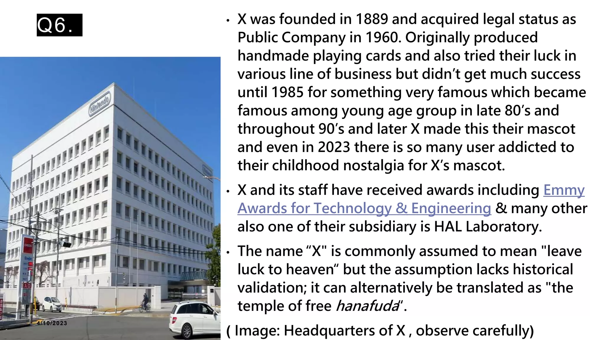 Q6. • X was founded in 1889 and acquired legal status as
Public Company in 1960. Originally produced
handmade playing cards and also tried their luck in
various line of business but didn’t get much success
until 1985 for something very famous which became
famous among young age group in late 80’s and
throughout 90’s and later X made this their mascot
and even in 2023 there is so many user addicted to
their childhood nostalgia for X’s mascot.
• X and its staff have received awards including Emmy
Awards for Technology & Engineering & many other
also one of their subsidiary is HAL Laboratory.
• The name “X" is commonly assumed to mean "leave
luck to heaven“ but the assumption lacks historical
validation; it can alternatively be translated as "the
temple of free hanafuda“.
( Image: Headquarters of X , observe carefully)
4/10/2023
 