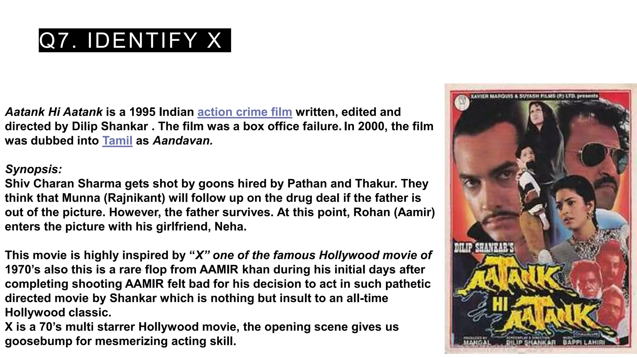 Q7. IDENTIFY X
Aatank Hi Aatank is a 1995 Indian action crime film written, edited and
directed by Dilip Shankar . The film was a box office failure. In 2000, the film
was dubbed into Tamil as Aandavan.
Synopsis:
Shiv Charan Sharma gets shot by goons hired by Pathan and Thakur. They
think that Munna (Rajnikant) will follow up on the drug deal if the father is
out of the picture. However, the father survives. At this point, Rohan (Aamir)
enters the picture with his girlfriend, Neha.
This movie is highly inspired by “X” one of the famous Hollywood movie of
1970’s also this is a rare flop from AAMIR khan during his initial days after
completing shooting AAMIR felt bad for his decision to act in such pathetic
directed movie by Shankar which is nothing but insult to an all-time
Hollywood classic.
X is a 70’s multi starrer Hollywood movie, the opening scene gives us
goosebump for mesmerizing acting skill.
 