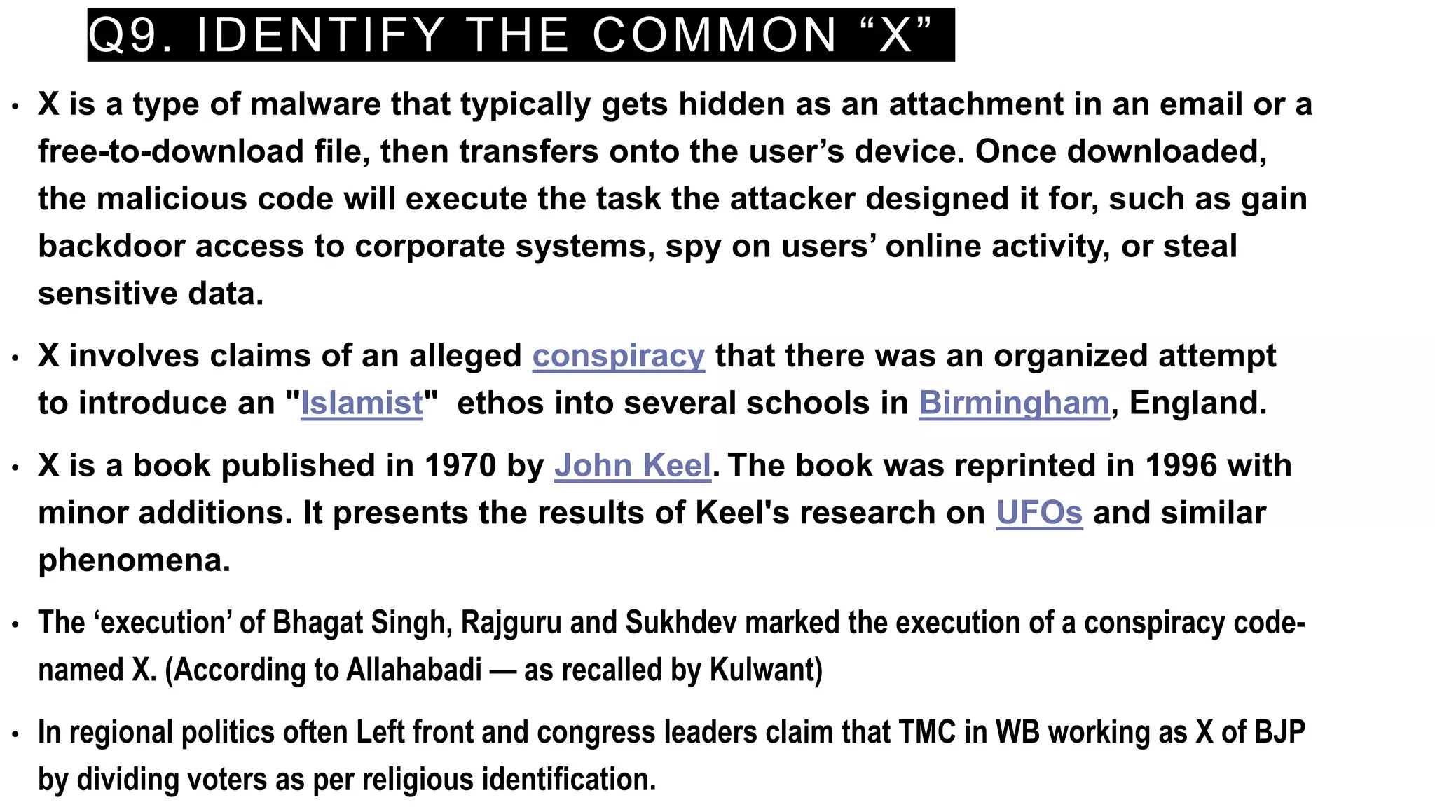 Q9. IDENTIFY THE COMMON “X”
• X is a type of malware that typically gets hidden as an attachment in an email or a
free-to-download file, then transfers onto the user’s device. Once downloaded,
the malicious code will execute the task the attacker designed it for, such as gain
backdoor access to corporate systems, spy on users’ online activity, or steal
sensitive data.
• X involves claims of an alleged conspiracy that there was an organized attempt
to introduce an "Islamist" ethos into several schools in Birmingham, England.
• X is a book published in 1970 by John Keel. The book was reprinted in 1996 with
minor additions. It presents the results of Keel's research on UFOs and similar
phenomena.
• The ‘execution’ of Bhagat Singh, Rajguru and Sukhdev marked the execution of a conspiracy code-
named X. (According to Allahabadi — as recalled by Kulwant)
• In regional politics often Left front and congress leaders claim that TMC in WB working as X of BJP
by dividing voters as per religious identification.
 